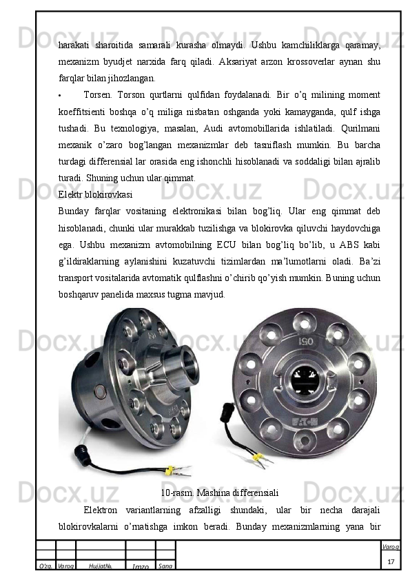 O’zg. Varoq Hujjat№.
Imzo Sana Varoq
 harakati   sharoitida   samarali   kurasha   olmaydi.   Ushbu   kamchiliklarga   qaramay,
mexanizm   byudjet   narxida   farq   qiladi.   Aksariyat   arzon   krossoverlar   aynan   shu
farqlar bilan jihozlangan.
 Torsen.   Torson   qurtlarni   qulfidan   foydalanadi.   Bir   o’q   milining   moment
koeffitsienti   boshqa   o’q   miliga   nisbatan   oshganda   yoki   kamayganda,   qulf   ishga
tushadi.   Bu   texnologiya,   masalan,   Audi   avtomobillarida   ishlatiladi.   Qurilmani
mexanik   o’zaro   bog’langan   mexanizmlar   deb   tasniflash   mumkin.   Bu   barcha
turdagi differensial lar orasida eng ishonchli hisoblanadi va soddaligi bilan ajralib
turadi. Shuning uchun ular qimmat.
Elektr blokirovkasi
Bunday   farqlar   vositaning   elektronikasi   bilan   bog’liq.   Ular   eng   qimmat   deb
hisoblanadi, chunki ular murakkab tuzilishga va blokirovka qiluvchi haydovchiga
ega.   Ushbu   mexanizm   avtomobilning   ECU   bilan   bog’liq   bo’lib,   u   ABS   kabi
g’ildiraklarning   aylanishini   kuzatuvchi   tizimlardan   ma’lumotlarni   oladi.   Ba’zi
transport vositalarida avtomatik qulflashni o’chirib qo’yish mumkin. Buning uchun
boshqaruv panelida maxsus tugma mavjud.
10-rasm. Mashina differensiali
Elektron   variantlarning   afzalligi   shundaki,   ular   bir   necha   darajali
blokirovkalarni   o’rnatishga   imkon   beradi.   Bunday   mexanizmlarning   yana   bir
17 