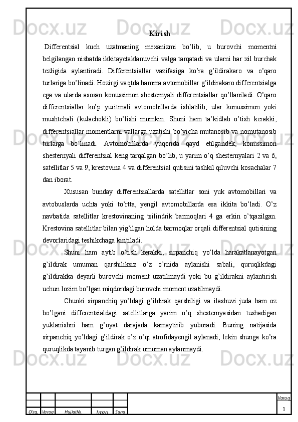 O’zg. Varoq Hujjat№.
Imzo Sana Varoq
  Kirish
  Differentsial   kuch   uzatmaning   mexanizmi   bo’lib,   u   burovchi   momentni
belgilangan nisbatda ikkitayetaklanuvchi  valga tarqatadi va ularni har xil burchak
tezligida   aylantiradi.   Differentsiallar   vazifasiga   ko’ra   g’ildirakaro   va   o’qaro
turlariga bo’linadi. Hozirgi vaqtda hamma avtomobillar g’ildirakaro differentsialga
ega va ularda asosan konussimon shesternyali  differentsiallar qo’llaniladi. O’qaro
differentsiallar   ko’p   yuritmali   avtomobillarda   ishlatilib,   ular   konussimon   yoki
mushtchali   (kulachokli)   bo’lishi   mumkin.   Shuni   ham   ta’kidlab   o’tish   kerakki,
differentsiallar momentlarni vallarga uzatishi bo’yicha mutanosib va nomutanosib
turlarga   bo’linadi.   Avtomobillarda   yuqorida   qayd   etilgandek,   konussimon
shesternyali differentsial keng tarqalgan bo’lib, u yarim o’q shesternyalari 2 va 6,
satellitlar 5 va 9, krestovina 4 va differentsial qutisini tashkil qiluvchi kosachalar 7
dan iborat.
Xususan   bunday   differentsiallarda   satellitlar   soni   yuk   avtomobillari   va
avtobuslarda   uchta   yoki   to’rtta,   yengil   avtomobillarda   esa   ikkita   bo’ladi.   O’z
navbatida   satellitlar   krestovinaning   tsilindrik   barmoqlari   4   ga   erkin   o’tqazilgan.
Krestovina satellitlar bilan yig’ilgan holda barmoqlar orqali differentsial qutisining
devorlaridagi teshikchaga kiritiladi. 
Shuni   ham   aytib   o’tish   kerakki,   sirpanchiq   yo’lda   harakatlanayotgan
g’ildirak   umuman   qarshiliksiz   o’z   o’rnida   aylanishi   sabali,   quruqlikdagi
g’ildirakka   deyarli   burovchi   moment   uzatilmaydi   yoki   bu   g’ildirakni   aylantirish
uchun lozim bo’lgan miqdordagi burovchi moment uzatilmaydi. 
Chunki   sirpanchiq   yo’ldagi   g’ildirak   qarshiligi   va   ilashuvi   juda   ham   oz
bo’lgani   differentsialdagi   satellitlarga   yarim   o’q   shesternyasidan   tushadigan
yuklanishni   ham   g’oyat   darajada   kamaytirib   yuboradi.   Buning   natijasida
sirpanchiq   yo’ldagi   g’ildirak   o’z   o’qi   atrofidayengil   aylanadi,   lekin   shunga   ko’ra
quruqlikda tayanib turgan g’ildirak umuman aylanmaydi. 
1