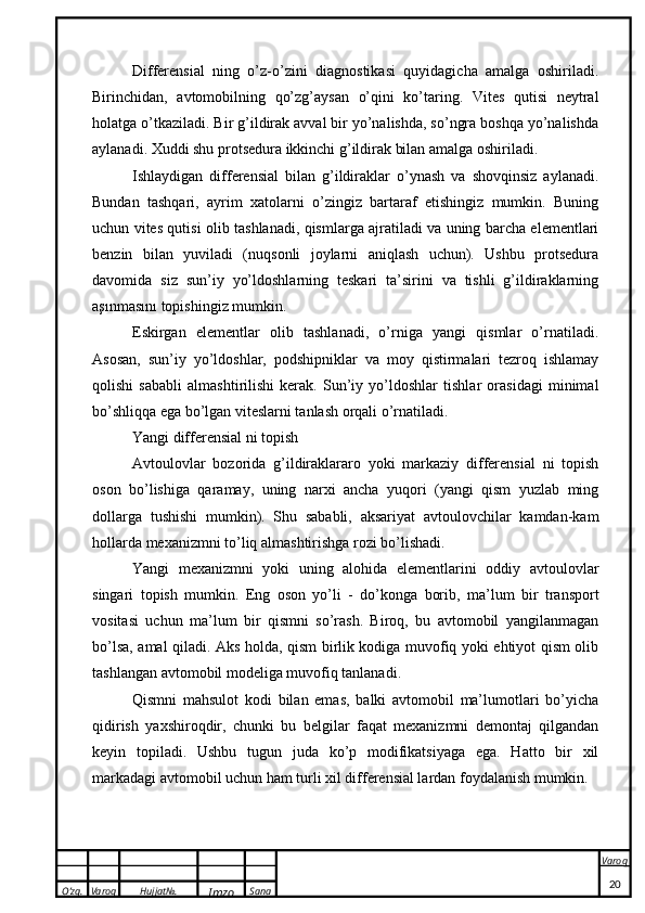 O’zg. Varoq Hujjat№.
Imzo Sana Varoq
 Differensial   ning   o’z-o’zini   diagnostikasi   quyidagicha   amalga   oshiriladi.
Birinchidan,   avtomobilning   qo’zg’aysan   o’qini   ko’taring.   Vites   qutisi   neytral
holatga o’tkaziladi. Bir g’ildirak avval bir yo’nalishda, so’ngra boshqa yo’nalishda
aylanadi. Xuddi shu protsedura ikkinchi g’ildirak bilan amalga oshiriladi.
Ishlaydigan   differensial   bilan   g’ildiraklar   o’ynash   va   shovqinsiz   aylanadi.
Bundan   tashqari,   ayrim   xatolarni   o’zingiz   bartaraf   etishingiz   mumkin.   Buning
uchun vites qutisi olib tashlanadi, qismlarga ajratiladi va uning barcha elementlari
benzin   bilan   yuviladi   (nuqsonli   joylarni   aniqlash   uchun).   Ushbu   protsedura
davomida   siz   sun’iy   yo’ldoshlarning   teskari   ta’sirini   va   tishli   g’ildiraklarning
aşınmasını topishingiz mumkin.
Eskirgan   elementlar   olib   tashlanadi,   o’rniga   yangi   qismlar   o’rnatiladi.
Asosan,   sun’iy   yo’ldoshlar,   podshipniklar   va   moy   qistirmalari   tezroq   ishlamay
qolishi   sababli   almashtirilishi   kerak.   Sun’iy   yo’ldoshlar   tishlar   orasidagi   minimal
bo’shliqqa ega bo’lgan viteslarni tanlash orqali o’rnatiladi.
Yangi differensial ni topish
Avtoulovlar   bozorida   g’ildiraklararo   yoki   markaziy   differensial   ni   topish
oson   bo’lishiga   qaramay,   uning   narxi   ancha   yuqori   (yangi   qism   yuzlab   ming
dollarga   tushishi   mumkin).   Shu   sababli,   aksariyat   avtoulovchilar   kamdan-kam
hollarda mexanizmni to’liq almashtirishga rozi bo’lishadi.
Yangi   mexanizmni   yoki   uning   alohida   elementlarini   oddiy   avtoulovlar
singari   topish   mumkin.   Eng   oson   yo’li   -   do’konga   borib,   ma’lum   bir   transport
vositasi   uchun   ma’lum   bir   qismni   so’rash.   Biroq,   bu   avtomobil   yangilanmagan
bo’lsa, amal qiladi. Aks holda, qism birlik kodiga muvofiq yoki ehtiyot qism olib
tashlangan avtomobil modeliga muvofiq tanlanadi.
Qismni   mahsulot   kodi   bilan   emas,   balki   avtomobil   ma’lumotlari   bo’yicha
qidirish   yaxshiroqdir,   chunki   bu   belgilar   faqat   mexanizmni   demontaj   qilgandan
keyin   topiladi.   Ushbu   tugun   juda   ko’p   modifikatsiyaga   ega.   Hatto   bir   xil
markadagi avtomobil uchun ham turli xil differensial lardan foydalanish mumkin.
20