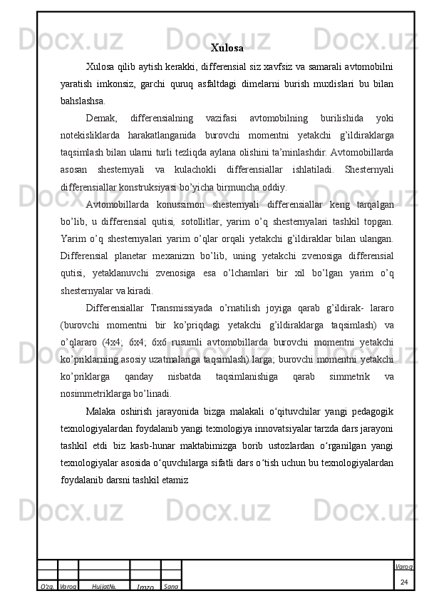 O’zg. Varoq Hujjat№.
Imzo Sana Varoq
  Xulosa
Xulosa qilib aytish kerakki, differensial siz xavfsiz va samarali avtomobilni
yaratish   imkonsiz,   garchi   quruq   asfaltdagi   dimelarni   burish   muxlislari   bu   bilan
bahslashsa.
Demak,   differensialning   vazifasi   avtomobilning   burilishida   yoki
notekisliklarda   harakatlanganida   burovchi   momentni   yetakchi   g’ildiraklarga
taqsimlash   bilan   ularni   turli   tezliqda   aylana   olishini   ta’minlashdir.   Avtomobillarda
asosan   shesternyali   va   kulachokli   differensiallar   ishlatiladi.   Shesternyali
differensiallar   konstruksiyasi   bo’yicha   birmuncha   oddiy.
Avtomobillarda   konussimon   shesternyali   differensiallar   keng   tarqalgan
bo’lib,   u   differensial   qutisi ,   sotollitlar,   yarim   o’q   shesternyalari   tashkil   topgan.
Yarim   o’q   shesternyalari   yarim   o’qlar   orqali   yetakchi   g’ildiraklar   bilan   ulangan.
Differensial   planetar   mexanizm   bo’lib,   uning   yetakchi   zvenosiga   differensial
qutisi,   yetaklanuvchi   zvenosiga   esa   o’lchamlari   bir   xil   bo’lgan   yarim   o’q
shesternyalar   va   kiradi.
Differensiallar   Transmissiyada   o’rnatilish   joyiga   qarab   g’ildirak-   lararo
(burovchi   momentni   bir   ko’priqdagi   yetakchi   g’ildiraklarga   taqsimlash)   va
o’qlararo   (4x4;   6x4;   6x6   rusumli   avtomobillarda   burovchi   momentni   yetakchi
ko’priklarning asosiy uzatmalariga taqsimlash) larga;   burovchi   momentni   yetakchi
ko’priklarga   qanday   nisbatda   taqsimlanishiga   qarab   simmetrik   va
nosimmetriklarga   bo’linadi.
Malaka   oshirish   jarayonida   bizga   malakali   o qituvchilar   yangi   pedagogikʻ
texnologiyalardan foydalanib yangi texnologiya innovatsiyalar tarzda dars jarayoni
tashkil   etdi   biz   kasb-hunar   maktabimizga   borib   ustozlardan   o rganilgan   yangi	
ʻ
texnologiyalar asosida o quvchilarga sifatli dars o tish uchun bu texnologiyalardan	
ʻ ʻ
foydalanib darsni tashkil etamiz
24