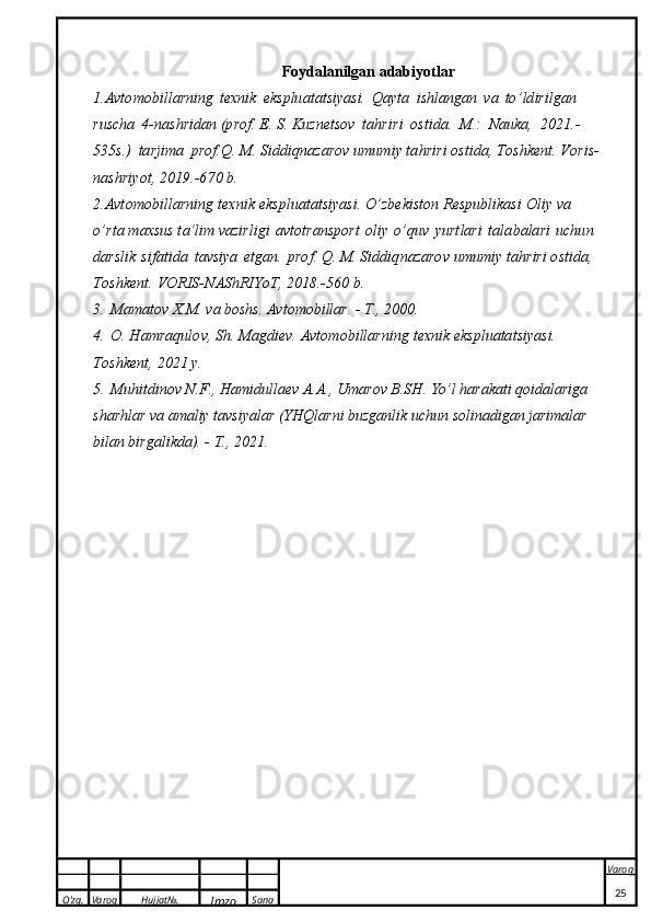 O’zg. Varoq Hujjat№.
Imzo Sana Varoq
 Foydalanilgan adabiyotlar
1.A v to m o bill a rning   t exn i k   eks plu a t a t	s iy a	s i.   Qa y t a   i	s hlang a n   v a   t o ’ l d i r i l g a n  
ru	
s cha   4-na s h	r i d a n (p r o f .  E . 	S . K u z n e t	s ov   t a h r i r i   o	s t i d a.  	M .:   Nau k a,   2021 . -
535	
s . )   ta r j i m a   pr o f . Q . 	M . 	S i d d i q n a z a	r o v  u m um i y   t a h r i r i   o	s t i d a ,   T o	s h k e n t .   V o r i	s -
n a	
s h r i y o t ,   2 0 19. - 6 7 0   b .
2.A v t o m o bill a rning   t exn i k   ek	
s plu a t a t	s i y a	s i.   O’z b e k i	s ton   Re	s p u bl i ka	s i   O liy   v a  
o ’r t a   m a x	
s us   t a	’ lim   v azi r l i g i   a v t o t ra n	s port   o l iy   o ’quv  	y ur t l a r i   t a l a b a la r i   u c h u n  
dar	
s lik  	s i f a t i d a   t av	s i y a   e t ga n .   p	r o	f . Q. 	M . 	S i d d i q n azar o v   u m u m iy   t a h r i r i   o	s t i da,  
To	
s h ke n t .   VORI	S - N A	S h RIY o T,   2018.-560   b .
3.   Mamatov X.M. va boshs. Avtomobillar. - T., 2000 .
4.   O. H a m raq u l o v ,  
S h . 	M ag d i e v .   A v t o m o bill a r n i ng   t e x n i k   ek	s pluata t	s iy a	s i .  
T o	
s h k e n t ,   2021   y .
5.   Muhitdinov N.F., Hamidullaev A.A., Umarov B.SH. Yo’l harakati qoidalariga 
sharhlar va amaliy tavsiyalar (YHQlarni buzganlik uchun solinadigan jarimalar 
bilan birgalikda). - T., 2021.
25 