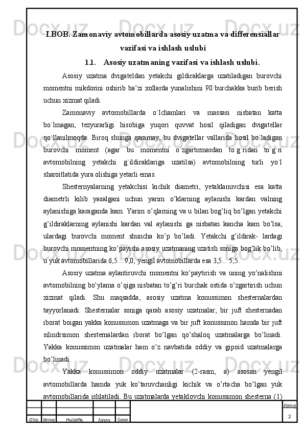 O’zg. Varoq Hujjat№.
Imzo Sana Varoq
 I.BOB. Zamonaviy avtomobillarda asosiy uzatma va differensiallar
vazifasi va ishlash uslubi
1.1. Asosiy uzatmaning vazifasi va ishlash uslubi .
Asosiy   uzatma   dvigateldan   yetakchi   gildiraklarga   uzatiladigan   burovchi
momentni  mikdorini   oshirib ba’zi   xollarda  yunalishini   90 burchakka  burib  berish
uchun xizmat qiladi.
Zamonaviy   avtomobillarda   o`lchamlari   va   massasi   nisbatan   katta
bo`lmagan,   tezyurarligi   hisobiga   yuqori   quvvat   hosil   qiladigan   dvigatellar
qo`llanilmoqda.   Biroq   shunga   qaramay,   bu   dvigatellar   vallarida   hosil   bo`ladigan
burovchi   moment   (agar   bu   momentni   o`zgartirmasdan   to`g`ridan   to`g`ri
avtomobilning   yetakchi   g`ildiraklariga   uzatilsa)   avtomobilning   turli   yo`l
sharoitlatida yura olishiga yetarli emas. 
Shesternyalarning   yetakchisi   kichik   diametri,   yetaklanuvchisi   esa   katta
diametrli   kilib   yasalgani   uchun   yarim   o’klarning   aylanishi   kardan   valning
aylanishiga karaganda kam. Yarim o’qlarning va u bilan bog’liq bo’lgan yetakchi
g’ildiraklarning   aylanishi   kardan   val   aylanishi   ga   nisbatan   kancha   kam   bo’lsa,
ulardagi   burovchi   moment   shuncha   ko’p   bo’ladi.   Yetakchi   g’ildirak-   lardagi
burovchi momentning ko’payishi asosiy uzatmaning uzatish soniga bog’lik bo’lib,
u yuk avtomobillarida 6,5…9,0; yengil avtomobillarda esa 3,5…5,5.
Asosiy   uzatma   aylantiruvchi   momentni   ko’paytirish   va   uning   yo’nalishini
avtomobilning bo’ylama o’qiga nisbatan to’g’ri burchak ostida o’zgartirish uchun
xizmat   qiladi.   Shu   maqsadda,   asosiy   uzatma   konussimon   shesternalardan
tayyorlanadi.   Shesternalar   soniga   qarab   asosiy   uzatmalar,   bir   juft   shesternadan
iborat  boigan yakka  konussimon  uzatmaga va bir  juft  konussimon  hamda bir  juft
silindrsimon   shesternalardan   iborat   bo’lgan   qo’shaloq   uzatmalarga   bo’linadi.
Yakka   konussimon   uzatmalar   ham   o’z   navbatida   oddiy   va   gipoid   uzatmalarga
bo’linadi. 
Yakka   konussimon   oddiy   uzatmalar   (2-rasm,   a)   asosan   yengil
avtomobillarda   hamda   yuk   ko’taruvchanligi   kichik   va   o’rtacha   bo’lgan   yuk
avtomobillarida ishlatiladi. Bu uzatmalarda yetaklovchi  konussimon shesterna  (1)
2 