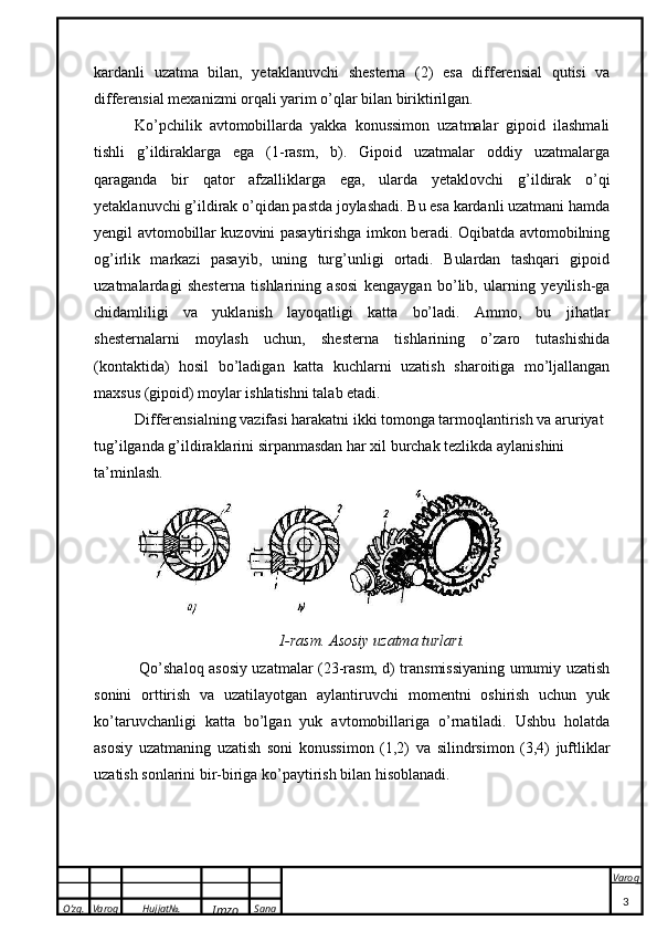 O’zg. Varoq Hujjat№.
Imzo Sana Varoq
 kardanli   uzatma   bilan,   yetaklanuvchi   shesterna   (2)   esa   differensial   qutisi   va
differensial mexanizmi orqali yarim o’qlar bilan biriktirilgan. 
Ko’pchilik   avtomobillarda   yakka   konussimon   uzatmalar   gipoid   ilashmali
tishli   g’ildiraklarga   ega   (1-rasm,   b).   Gipoid   uzatmalar   oddiy   uzatmalarga
qaraganda   bir   qator   afzalliklarga   ega,   ularda   yetaklovchi   g’ildirak   o’qi
yetaklanuvchi g’ildirak o’qidan pastda joylashadi. Bu esa kardanli uzatmani hamda
yengil avtomobillar kuzovini pasaytirishga imkon beradi. Oqibatda avtomobilning
og’irlik   markazi   pasayib,   uning   turg’unligi   ortadi.   Bulardan   tashqari   gipoid
uzatmalardagi   shesterna   tishlarining   asosi   kengaygan   bo’lib,   ularning   yeyilish-ga
chidamliligi   va   yuklanish   layoqatligi   katta   bo’ladi.   Ammo,   bu   jihatlar
shesternalarni   moylash   uchun,   shesterna   tishlarining   o’zaro   tutashishida
(kontaktida)   hosil   bo’ladigan   katta   kuchlarni   uzatish   sharoitiga   mo’ljallangan
maxsus (gipoid) moylar ishlatishni talab etadi. 
Differensialning vazifasi harakatni ikki tomonga tarmoqlantirish va aruriyat 
tug’ilganda g’ildiraklarini sirpanmasdan har xil burchak tezlikda aylanishini 
ta’minlash.
   
1-rasm. Asosiy uzatma turlari.
  Qo’shaloq asosiy uzatmalar (23-rasm, d) transmissiyaning umumiy uzatish
sonini   orttirish   va   uzatilayotgan   aylantiruvchi   momentni   oshirish   uchun   yuk
ko’taruvchanligi   katta   bo’lgan   yuk   avtomobillariga   o’rnatiladi.   Ushbu   holatda
asosiy   uzatmaning   uzatish   soni   konussimon   (1,2)   va   silindrsimon   (3,4)   juftliklar
uzatish sonlarini bir-biriga ko’paytirish bilan hisoblanadi. 
 
3 