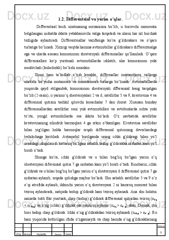 O’zg. Varoq Hujjat№.
Imzo Sana Varoq
 1 .2.  Differentsial va yarim o’qlar.
  Differentsial   kuch   uzatmaning   mexanizmi   bo’lib,   u   burovchi   momentni
belgilangan nisbatda ikkita yetaklanuvchi valga tarqatadi va ularni har xil burchak
tezligida   aylantiradi.   Differentsiallar   vazifasiga   ko’ra   g’ildirakaro   va   o’qaro
turlariga bo’linadi. Xozirgi vaqtda hamma avtomobillar g’ildirakaro differentsialga
ega   va   ularda   asosan   konussimon   shesternyali   differensiallar   qo’llaniladi.   O’qaro
diffirensiallari   ko’p   yuritmali   avtomobillarda   ishlatib,   ular   konussimon   yoki
mushtchali (kulachokli) bo’lishi mumkin.
Shuni   ham   ta’kidlab   o’tish   kerakki,   differsiallar   momentlarni   vallarga
uzatishi   bo’yicha   mutanosib   va   nomutanosib   turlarga   bo’linadi.   Avtomobillarda
yuqorida   qayd   etilgandek,   konussimon   shesternyali   dfferensial   keng   tarqalgan
bo’lib (2-rasm), u yarimo’q shesternyalari 2 va 6, satellitlar 5 va 9, krestovina 4 va
differensial   qutisini   tashkil   qiluvchi   kosachalar   7   dan   iborat.   Xususan   bunday
differensiallardan   satellitlar   soni   yuk   avtomobillari   va   avtobuslarda   uchta   yoki
to’rta,   yengil   avtombillarda   esa   ikkita   bo’ladi.   O’z   navbatida   satellitlar
krestovinaning   silindrik   barmoqlari   4   ga   erkin   o’tkazilgan.   Krestovina   satellitlar
bilan   yig’ilgan   holda   barmoqlar   orqali   differensial   qutisining   devorlaridagi
teshikchaga   kiritiladi.   Avtomobil   burilganda   uning   ichki   g’ildiragi   bilan   yo’l
orasidagi ishqalanish kattaroq bo’lgani sababli tashqi g’ildirakka nisbatan kam yo’l
bosib o’tadi. 
Shunga   ko’ra,   ichki   g’ildirak   va   u   bilan   bog’liq   bo’lgan   yarim   o’q
shesternyasi diferensial qutisi 7 ga nisbatan kam yo’l bosib o’tadi. Binobarin, ichki
g’ildirak va u bilan bog’liq bo’lgan yarim o’q shesternyasi 6 differensial qutisi 7 ga
nisbatan aylanib, orqada qolishga majbur bo’ladi. Shu sababli satellitlar 5 va 9 o’z
o’qi   atrofida   aylanib,   ikkinchi   yarim   o’q   shesternyasi   2   ni   kamroq   moment   bilan
tezroq   aylantiradi,   natijada   tashqi   g’ildirak   ham   tezroq   aylanadi.   Ana   shu   holatni
nazarda tutib fikr yuritsak, chap (tashqi) g’ildirak differensial qutisidan tezroq (n
d.q
< n 
ch.g ) va o’ng (ichki) g’ildirak esa sekinroq aylanar (n
d.q  > n
o’.g ) ekan. Demak, shu
bois tashqi chap g’ildirak. Ichki o’ng g’ildirakdan tezroq aylanadi (n
ch.g  > n
o’.g ). Bu
ham   yuqorida   keltirilgan   ifoda   o’zgarmaydi   va   chap   hamda   o’ng   g’ildiraklarning
5 