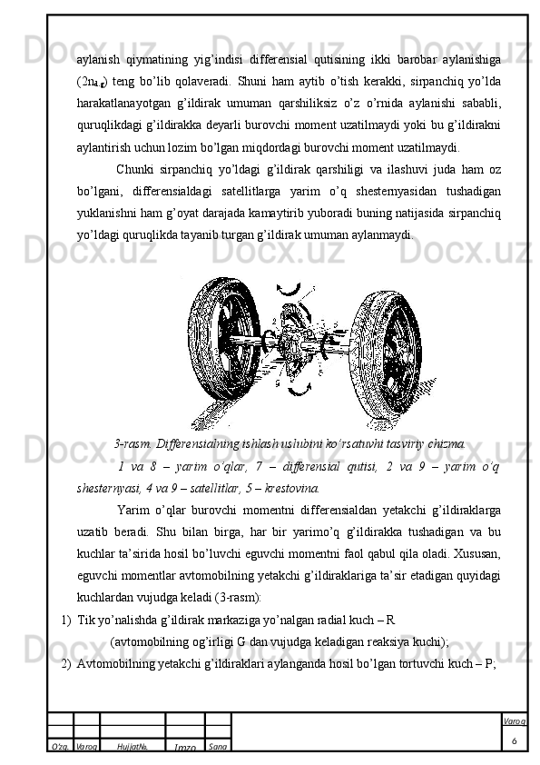 O’zg. Varoq Hujjat№.
Imzo Sana Varoq
 aylanish   qiymatining   yig’indisi   differensial   qutisining   ikki   barobar   aylanishiga
(2n
d.g )   teng   bo’lib   qolaveradi.   Shuni   ham   aytib   o’tish   kerakki,   sirpanchiq   yo’lda
harakatlanayotgan   g’ildirak   umuman   qarshiliksiz   o’z   o’rnida   aylanishi   sababli,
quruqlikdagi g’ildirakka deyarli burovchi moment uzatilmaydi yoki bu g’ildirakni
aylantirish uchun lozim bo’lgan miqdordagi burovchi moment uzatilmaydi. 
  Chunki   sirpanchiq   yo’ldagi   g’ildirak   qarshiligi   va   ilashuvi   juda   ham   oz
bo’lgani,   differensialdagi   satellitlarga   yarim   o’q   shesternyasidan   tushadigan
yuklanishni ham g’oyat darajada kamaytirib yuboradi buning natijasida sirpanchiq
yo’ldagi quruqlikda tayanib turgan g’ildirak umuman aylanmaydi. 
 
  3-rasm. Differensialning ishlash uslubini ko’rsatuvhi tasviriy chizma. 
  1   va   8   –   yarim   o’qlar,   7   –   differensial   qutisi,   2   va   9   –   yarim   o’q
shesternyasi, 4 va 9 – satellitlar, 5 – krestovina. 
  Yarim   o’qlar   burovchi   momentni   differensialdan   yetakchi   g’ildiraklarga
uzatib   beradi.   Shu   bilan   birga,   har   bir   yarimo’q   g’ildirakka   tushadigan   va   bu
kuchlar ta’sirida hosil bo’luvchi eguvchi momentni faol qabul qila oladi. Xususan,
eguvchi momentlar avtomobilning yetakchi g’ildiraklariga ta’sir etadigan quyidagi
kuchlardan vujudga keladi (3-rasm): 
1) Tik yo’nalishda g’ildirak markaziga yo’nalgan radial kuch – R 
(avtomobilning og’irligi G dan vujudga keladigan reaksiya kuchi); 
2) Avtomobilning yetakchi g’ildiraklari aylanganda hosil bo’lgan tortuvchi kuch – P; 
6 