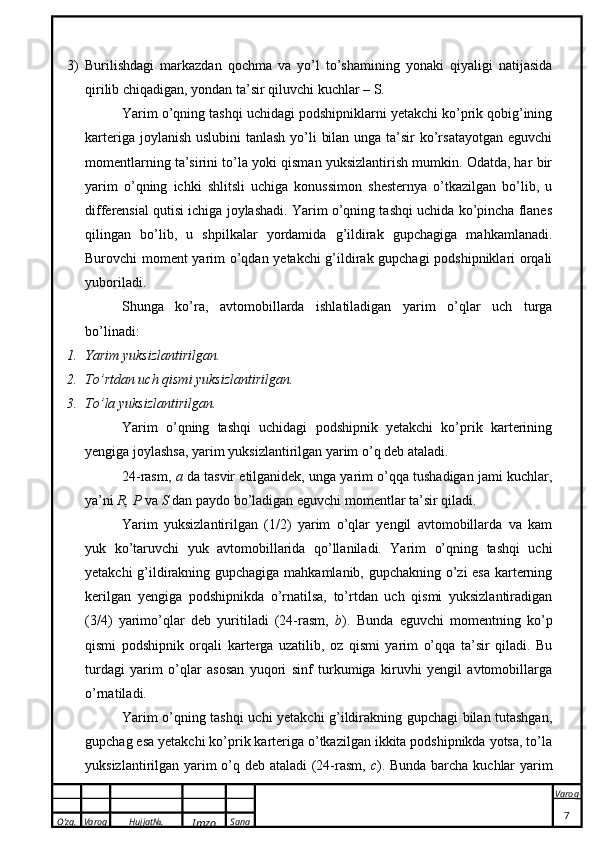 O’zg. Varoq Hujjat№.
Imzo Sana Varoq
 3) Burilishdagi   markazdan   qochma   va   yo’l   to’shamining   yonaki   qiyaligi   natijasida
qirilib chiqadigan, yondan ta’sir qiluvchi kuchlar – S. 
Yarim o’qning tashqi uchidagi podshipniklarni yetakchi ko’prik qobig’ining
karteriga joylanish uslubini tanlash  yo’li  bilan unga ta’sir  ko’rsatayotgan eguvchi
momentlarning ta’sirini to’la yoki qisman yuksizlantirish mumkin. Odatda, har bir
yarim   o’qning   ichki   shlitsli   uchiga   konussimon   shesternya   o’tkazilgan   bo’lib,   u
differensial qutisi ichiga joylashadi. Yarim o’qning tashqi uchida ko’pincha flanes
qilingan   bo’lib,   u   shpilkalar   yordamida   g’ildirak   gupchagiga   mahkamlanadi.
Burovchi moment yarim o’qdan yetakchi g’ildirak gupchagi podshipniklari orqali
yuboriladi. 
Shunga   ko’ra,   avtomobillarda   ishlatiladigan   yarim   o’qlar   uch   turga
bo’linadi: 
1. Yarim yuksizlantirilgan. 
2. To’rtdan uch qismi yuksizlantirilgan. 
3. To’la yuksizlantirilgan. 
Yarim   o’qning   tashqi   uchidagi   podshipnik   yetakchi   ko’prik   karterining
yengiga joylashsa, yarim yuksizlantirilgan yarim o’q deb ataladi. 
24-rasm,  a  da tasvir etilganidek, unga yarim o’qqa tushadigan jami kuchlar,
ya’ni  R, P  va  S  dan paydo bo’ladigan eguvchi momentlar ta’sir qiladi. 
Yarim   yuksizlantirilgan   (1/2)   yarim   o’qlar   yengil   avtomobillarda   va   kam
yuk   ko’taruvchi   yuk   avtomobillarida   qo’llaniladi.   Yarim   o’qning   tashqi   uchi
yetakchi g’ildirakning gupchagiga mahkamlanib, gupchakning o’zi esa karterning
kerilgan   yengiga   podshipnikda   o’rnatilsa,   to’rtdan   uch   qismi   yuksizlantiradigan
(3/4)   yarimo’qlar   deb   yuritiladi   (24-rasm,   b ).   Bunda   eguvchi   momentning   ko’p
qismi   podshipnik   orqali   karterga   uzatilib,   oz   qismi   yarim   o’qqa   ta’sir   qiladi.   Bu
turdagi   yarim   o’qlar   asosan   yuqori   sinf   turkumiga   kiruvhi   yengil   avtomobillarga
o’rnatiladi. 
Yarim o’qning tashqi uchi yetakchi g’ildirakning gupchagi bilan tutashgan,
gupchag esa yetakchi ko’prik karteriga o’tkazilgan ikkita podshipnikda yotsa, to’la
yuksizlantirilgan yarim o’q deb ataladi (24-rasm,   c ). Bunda barcha kuchlar yarim
7 