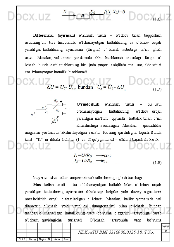 (1.6)
Differensial     (ayirmali)     o’lchash     usuli     –     o’lchov     bilan     taqqoslash
usulining   bir     turi     hisoblanib,     o’lchanayotgan     kattalikning     va     o’lchov     orqali
yaratilgan   kattalikning     ayirmasini     (farqini)     o’   lchash     asbobiga     ta’sir     qilish
usuli.     Masalan,   vol’t   metr     yordamida     ikki     kuchlanish     orasidagi     farqni     o’
lchash,  bunda kuchlanishlarning  biri  juda  yuqori  aniqlikda  ma’ lum,  ikkinchisi
esa  izlanayotgan kattalik  hisoblanadi.
(1.7)
O’rindoshlik     o’lchash     usuli     –     bu   usul
o’lchanayotgan     kattalikning     o’lchov   orqali
yaratilgan   ma’lum     qiymatli     kattalik   bilan   o’rin
almashishiga   asoslangan.   Masalan,     qarshiliklar
magazini  yordamida tekshirilayotgan  resistor  Rx ning  qarshiligini  topish. Bunda
kalit    “K”  ni  ikkala  holatda  (1  va  2) qo’yganda α1=  α2shart bajarilishi kerak.
(1.8)
bu yerda  α1va  α2lar  ampermetrko‘rsatkichining og‘ ish burchagi.
Mos   kelish   usuli    –   bu   o’  lchanayotgan   kattalik   bilan   o’ lchov   orqali
yaratilgan   kattalikning   ayirmasini   shkaladagi   belgilar   yoki   davriy   signallarni
mos keltirish   orqali   o’tkaziladigan   o’ lchash.   Masalan,   kalibr   yordamida   val
diametrini   o’lchash,     yoki     uzunlikni     shtangensirkul     bilan     o’lchash.     Bundan
tashqari o’lchanadigan   kattalikning   vaqt   bo’yicha   o’zgarish   jarayoniga   qarab
o’lchash   quyidagicha     turlanadi.     O’lchash     jarayonida     vaqt     bo’yicha
NDKvaTU BMI  5310900.0325- 18.  T.Yo. Vara
q
O ’ lch Varaq Hujjat   № Imzo Sana 