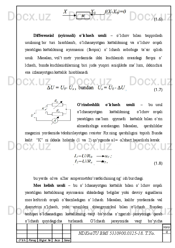 (1.6)
Differensial     (ayirmali)     o’lchash     usuli     –     o’lchov     bilan     taqqoslash
usulining   bir     turi     hisoblanib,     o’lchanayotgan     kattalikning     va     o’lchov     orqali
yaratilgan   kattalikning     ayirmasini     (farqini)     o’   lchash     asbobiga     ta’sir     qilish
usuli.     Masalan,   vol’t   metr     yordamida     ikki     kuchlanish     orasidagi     farqni     o’
lchash,  bunda kuchlanishlarning  biri  juda  yuqori  aniqlikda  ma’ lum,  ikkinchisi
esa  izlanayotgan kattalik  hisoblanadi.
(1.7)
O’rindoshlik     o’lchash     usuli     –     bu   usul
o’lchanayotgan     kattalikning     o’lchov   orqali
yaratilgan   ma’lum     qiymatli     kattalik   bilan   o’rin
almashishiga   asoslangan.   Masalan,     qarshiliklar
magazini  yordamida tekshirilayotgan  resistor  Rx ning  qarshiligini  topish. Bunda
kalit    “K”  ni  ikkala  holatda  (1  va  2) qo’yganda α1=  α2shart bajarilishi kerak.
(1.8)
bu yerda  α1va  α2lar  ampermetrko‘rsatkichining og‘ ish burchagi.
Mos   kelish   usuli    –   bu   o’  lchanayotgan   kattalik   bilan   o’ lchov   orqali
yaratilgan   kattalikning   ayirmasini   shkaladagi   belgilar   yoki   davriy   signallarni
mos keltirish   orqali   o’tkaziladigan   o’ lchash.   Masalan,   kalibr   yordamida   val
diametrini   o’lchash,     yoki     uzunlikni     shtangensirkul     bilan     o’lchash.     Bundan
tashqari o’lchanadigan   kattalikning   vaqt   bo’yicha   o’zgarish   jarayoniga   qarab
o’lchash   quyidagicha     turlanadi.     O’lchash     jarayonida     vaqt     bo’yicha
NDKvaTU BMI  5310900.0325- 18.  T.Yo. Vara
q
O ’ lch Varaq Hujjat   № Imzo Sana