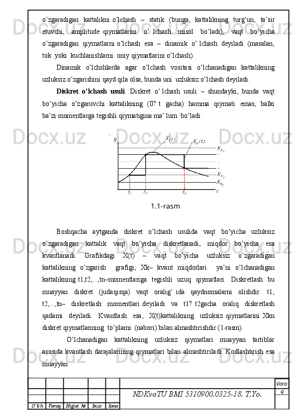 o’zgaradigan     kattalikni   o’lchash    –   statik     (bunga,   kattalikning   turg’un,   ta’sir
etuvchi,     amplitude   qiymatlarini     o’   lchash     misol     bo’ladi),     vaqt     bo’yicha
o’zgaradigan  qiymatlarni o’lchash  esa  –  dinamik  o’ lchash  deyiladi  (masalan,
tok  yoki  kuchlanishlarni  oniy qiymatlarini o’lchash).
Dinamik    o’lchshlarda     agar     o’lchash     vositasi     o’lchanadigan     kattalikning
uzluksiz o’zgarishini qayd qila olsa, bunda uni  uzluksiz o’lchash deyiladi.
Diskret  o’lchash  usuli .  Diskret  o’ lchash  usuli  –  shundayki,  bunda  vaqt
bo’yicha   o’zgaruvchi    kattalikning   (0? t   gacha)   hamma   qiymati   emas,   balki
ba’zi momentlarga tegishli qiymatigina ma’ lum  bo’ladi.
1.1-rasm
Boshqacha     aytganda     diskret     o’lchash     usulida     vaqt     bo’yicha     uzluksiz
o’zgaradigan     kattalik     vaqt     bo’yicha     diskretlanadi,     miqdor     bo’yicha     esa
kvantlanadi.     Grafikdagi     X(t)     –     vaqt     bo’yicha     uzluksiz     o’zgaradigan
kattalikning   o’zgarish     grafigi;   Xk–   kvant   miqdorlari     ya’ni   o’lchanadigan
kattalikning  t1,t2,...,tn–momentlariga    tegishli    uzuq     qiymatlari.    Diskretlash     bu
muayyan     diskret     (judaqisqa)     vaqt     oralig’   ida     qaydnomalarni     olishdir.     t1,
t2,...,tn–     diskretlash     momentlari   deyiladi     va     t1?   t2gacha     oraliq     diskretlash
qadami     deyiladi.     Kvantlash     esa,     X(t)kattalikning     uzluksiz   qiymatlarini   Xkn
diskret qiymatlarining  to’plami  (nabori) bilan almashtirishdir (1-rasm)
      O’lchanadigan     kattalikning     uzluksiz     qiymatlari     muayyan     tartiblar
asosida   kvantlash   darajalarining   qiymatlari   bilan   almashtiriladi.   Kodlashtirish   esa
muayyan
NDKvaTU BMI  5310900.0325- 18.  T.Yo. Vara
q
O ’ lch Varaq Hujjat   № Imzo Sana