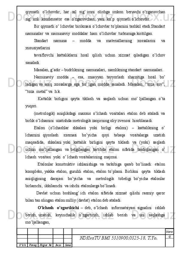 qiymatli   o’lchovdir;   har    xil    sig’  imni    olishga   imkon   beruvchi o’zgaruvchan
sig’ imli  kondensator  esa  o’zgaruvchan,  yani  ko’p  qiymatli o’lchovdir.
Bir qiymatli o’ lchovlar birikmasi o’lchovlar to’plamini tashkil etadi.Standart
namunalar  va  namunaviy  moddalar  ham  o’lchovlar  turkumiga kiritilgan.
Standart     namuna     –     modda     va     materiallarning     xossalarini     va
xususiyatlarini
tavsiflovchi     kattaliklarni     hosil     qilish     uchun     xizmat     qiladigan     o’lchov
sanaladi.
Masalan, g’adir – budrlikning  namunalari,  namlikning standart  namunalari.
Namunaviy     modda     –     esa,     muayyan     tayyorlash     sharoitiga     hosil     bo’
ladigan va  aniq  xossalarga  ega  bo’ lgan  modda  sanaladi.  Masalan,  “toza  suv”,
“toza  metal” va  h.k.
     Kattalik   birligini   qayta   tiklash   va   saqlash   uchun   mo’ ljallangan   o’ta
yuqori
(metrologik)  aniqlikdagi  maxsus  o’lchash  vositalari  etalon  deb  ataladi  va
birlik o’lchamini  uzatishda metrologik zanjirning oliy zvenosi  hisoblanadi.
Etalon     (o’lchashlar     shkalasi     yoki     birligi     etaloni)     –     kattalikning     o’
lchamini   qiyoslash     sxemasi     bo’yicha     quyi     tabaqa     vositalarga     uzatish
maqsadida,     shkalani   yoki     kattalik     birligini     qayta     tiklash     va     (yoki)     saqlash
uchun     mo’ljallangan     va   belgilangan     tartibda     etalon     sifatida     tasdiqlangan     o’
lchash  vositasi  yoki  o’ lchash vositalarining  majmui.
     Etalonlar   konstruktiv   ishlanishiga   va   tarkibiga   qarab   bo’linadi:   etalon
kompleks,   yakka   etalon,   guruhli   etalon,   etalon   to’plami.   Birlikni     qayta     tiklash
aniqligining     darajasi     bo’yicha     va     metrologik     tobeligi   bo’yicha   etalonlar
birlamchi,  ikkilamchi  va ishchi etalonlarga bo’linadi.
   Davlat  uchun  boshlang’ ich  etalon  sifatida  xizmat  qilishi  rasmiy  qaror
bilan tan olingan etalon milliy (davlat) etalon deb ataladi.
    O’lchash     o’zgartkichi   –   deb,   o’lchash     informatsiyasi   signalini     ishlab
berish,   uzatish,     keyinchalik     o’zgartirish,     ishlab     berish     va     uni     saqlashga
mo’ljallangan,
NDKvaTU BMI  5310900.0325- 18.  T.Yo. Vara
q
O ’ lch Varaq Hujjat   № Imzo Sana