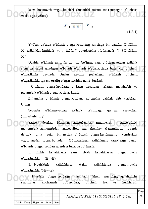 lekin   kuzatuvchining       ko’rishi   (kuzatishi   uchun   moslanmagan   o’ lchash
vositasiga aytiladi).
(1.2.1)
Y=f(x),  ba’zida  o’lchash  o’zgartkichining  kirishiga  bir  qancha  X1,X2,…
Xn   kattaliklar   kiritiladi     va   u     holda   Y   quyidagicha     ifodalanadi     Y=f(X1,X2,…
Xn).
Odatda,  o’lchash  zanjirida  birinchi  bo’lgan,  yani  o’ lchanayotgan  kattalik
signalini  qabul  qiladigan  o’lchash   o’lchash   o’zgartkichiga   birlamchi  o’lchash
o’zgartkichi   deyiladi.   Undan   keyingi   joylashgan   o’lchash   o’lchash
o’zgartkichlariga esa  oraliq o’zgartkichlar  nomi  beriladi.
    O’lchash     o’zgartkichlarining     keng     tarqalgan     turlariga     masshtabli     va
parametrik o’lchash o’zgartkichlari kiradi.
Birlamcha     o’   lchash     o’zgartkichlari,     ko’pincha     datchik     deb     yuritiladi.
Uning
bevosita     o’lchanayotgan     kattalik     ta’siridagi     qis   mi     sezuvchan
(chuvstvitеl’niy)
element     deyiladi.     Masalan,     termoelektrik     termometrda     –     termojuftlik,
monometrik   termometrda,     termoballon     ana     shunday     elementlardir.     Bazida
datchik     bitta     yoki     bir   nechta   o’   lchash   o’zgartkichlarining     konstruktiv
yig’ilmasidan   iborat  bo’ladi.         O’lchanadigan   kattalikning   xarakteriga   qarab,
o’lchash  o’zgartgichlari quyidagi turlarga bo’ linadi:
1.     Elektr     kattaliklarni     yana     elektr     kattaliklarga     o’zgartiruvchi
o’zgartgichlar     (E=>E).
2.   Noelektrik     kattaliklarni     elektr     kattaliklarga     o’zgartiruvchi
o’zgartgichlar(NE=>E).
    1-turdagi     o’zgartgichlarga     masshtabli     (shunt     qarshiligi,     qo’shimcha
rezistorlar,   kuchlanish   bo’lgichlari,   o’lchash   tok   va   kuchlanish
NDKvaTU BMI  5310900.0325- 18.  T.Yo. Vara
q
O ’ lch Varaq Hujjat   № Imzo Sana 