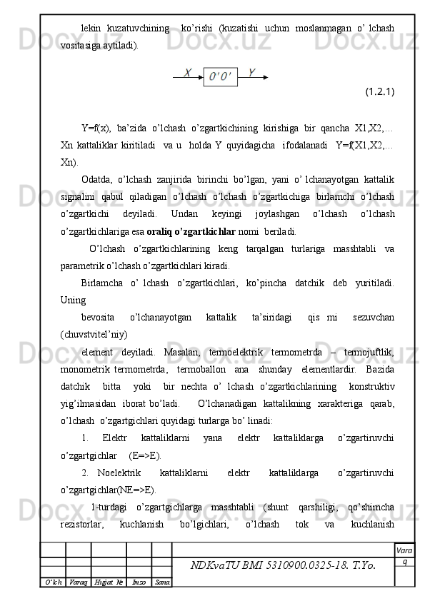 lekin   kuzatuvchining       ko’rishi   (kuzatishi   uchun   moslanmagan   o’ lchash
vositasiga aytiladi).
(1.2.1)
Y=f(x),  ba’zida  o’lchash  o’zgartkichining  kirishiga  bir  qancha  X1,X2,…
Xn   kattaliklar   kiritiladi     va   u     holda   Y   quyidagicha     ifodalanadi     Y=f(X1,X2,…
Xn).
Odatda,  o’lchash  zanjirida  birinchi  bo’lgan,  yani  o’ lchanayotgan  kattalik
signalini  qabul  qiladigan  o’lchash   o’lchash   o’zgartkichiga   birlamchi  o’lchash
o’zgartkichi   deyiladi.   Undan   keyingi   joylashgan   o’lchash   o’lchash
o’zgartkichlariga esa  oraliq o’zgartkichlar  nomi  beriladi.
    O’lchash     o’zgartkichlarining     keng     tarqalgan     turlariga     masshtabli     va
parametrik o’lchash o’zgartkichlari kiradi.
Birlamcha     o’   lchash     o’zgartkichlari,     ko’pincha     datchik     deb     yuritiladi.
Uning
bevosita     o’lchanayotgan     kattalik     ta’siridagi     qis   mi     sezuvchan
(chuvstvitеl’niy)
element     deyiladi.     Masalan,     termoelektrik     termometrda     –     termojuftlik,
monometrik   termometrda,     termoballon     ana     shunday     elementlardir.     Bazida
datchik     bitta     yoki     bir   nechta   o’   lchash   o’zgartkichlarining     konstruktiv
yig’ilmasidan   iborat  bo’ladi.         O’lchanadigan   kattalikning   xarakteriga   qarab,
o’lchash  o’zgartgichlari quyidagi turlarga bo’ linadi:
1.     Elektr     kattaliklarni     yana     elektr     kattaliklarga     o’zgartiruvchi
o’zgartgichlar     (E=>E).
2.   Noelektrik     kattaliklarni     elektr     kattaliklarga     o’zgartiruvchi
o’zgartgichlar(NE=>E).
    1-turdagi     o’zgartgichlarga     masshtabli     (shunt     qarshiligi,     qo’shimcha
rezistorlar,   kuchlanish   bo’lgichlari,   o’lchash   tok   va   kuchlanish
NDKvaTU BMI  5310900.0325- 18.  T.Yo. Vara
q
O ’ lch Varaq Hujjat   № Imzo Sana