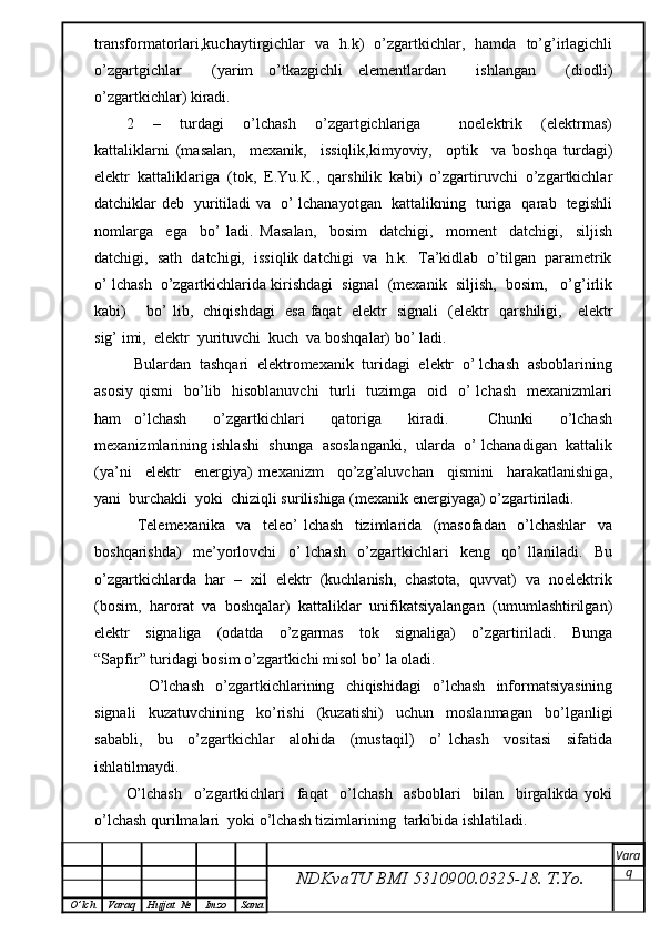 transformatorlari,kuchaytirgichlar   va   h.k)   o’zgartkichlar,   hamda   to’g’irlagichli
o’zgartgichlar     (yarim   o’tkazgichli   elementlardan     ishlangan     (diodli)
o’zgartkichlar) kiradi.
2     –     turdagi     o’lchash     o’zgartgichlariga         noelektrik     (elektrmas)
kattaliklarni   (masalan,     mexanik,     issiqlik,kimyoviy,     optik     va   boshqa   turdagi)
elektr   kattaliklariga   (tok,   E.Yu.K.,   qarshilik   kabi)   o’zgartiruvchi   o’zgartkichlar
datchiklar deb   yuritiladi va   o’ lchanayotgan   kattalikning   turiga   qarab   tegishli
nomlarga     ega     bo’   ladi.   Masalan,     bosim     datchigi,     moment     datchigi,     siljish
datchigi,  sath  datchigi,  issiqlik datchigi  va  h.k.  Ta’kidlab  o’tilgan  parametrik
o’ lchash  o’zgartkichlarida kirishdagi  signal  (mexanik  siljish,  bosim,   o’g’irlik
kabi)       bo’ lib,   chiqishdagi   esa faqat   elektr   signali   (elektr   qarshiligi,     elektr
sig’ imi,  elektr  yurituvchi  kuch  va boshqalar) bo’ ladi.
  Bulardan  tashqari  elektromexanik  turidagi  elektr  o’ lchash  asboblarining
asosiy  qismi    bo’lib   hisoblanuvchi    turli    tuzimga    oid   o’  lchash    mexanizmlari
ham   o’lchash     o’zgartkichlari     qatoriga     kiradi.       Chunki     o’lchash
mexanizmlarining ishlashi   shunga   asoslanganki,   ularda   o’ lchanadigan  kattalik
(ya’ni     elektr     energiya)   mexanizm     qo’zg’aluvchan     qismini     harakatlanishiga,
yani  burchakli  yoki  chiziqli surilishiga (mexanik energiyaga) o’zgartiriladi.
    Telemexanika     va     teleo’   lchash     tizimlarida     (masofadan     o’lchashlar     va
boshqarishda)     me’yorlovchi     o’   lchash     o’zgartkichlari     keng     qo’   llaniladi.     Bu
o’zgartkichlarda  har  –  xil  elektr  (kuchlanish,  chastota,  quvvat)  va  noelektrik
(bosim,  harorat  va  boshqalar)  kattaliklar  unifikatsiyalangan  (umumlashtirilgan)
elektr     signaliga     (odatda     o’zgarmas     tok     signaliga)     o’zgartiriladi.     Bunga
“Sapfir” turidagi bosim o’zgartkichi misol bo’ la oladi.
    O’lchash   o’zgartkichlarining   chiqishidagi   o’lchash   informatsiyasining
signali     kuzatuvchining     ko’rishi     (kuzatishi)     uchun     moslanmagan     bo’lganligi
sababli,     bu     o’zgartkichlar     alohida     (mustaqil)     o’   lchash     vositasi     sifatida
ishlatilmaydi.  
O’lchash     o’zgartkichlari     faqat     o’lchash     asboblari     bilan     birgalikda   yoki
o’lchash qurilmalari  yoki o’lchash tizimlarining  tarkibida ishlatiladi.
NDKvaTU BMI  5310900.0325- 18.  T.Yo. Vara
q
O ’ lch Varaq Hujjat   № Imzo Sana 