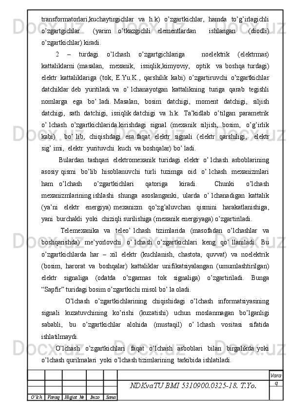 transformatorlari,kuchaytirgichlar   va   h.k)   o’zgartkichlar,   hamda   to’g’irlagichli
o’zgartgichlar     (yarim   o’tkazgichli   elementlardan     ishlangan     (diodli)
o’zgartkichlar) kiradi.
2     –     turdagi     o’lchash     o’zgartgichlariga         noelektrik     (elektrmas)
kattaliklarni   (masalan,     mexanik,     issiqlik,kimyoviy,     optik     va   boshqa   turdagi)
elektr   kattaliklariga   (tok,   E.Yu.K.,   qarshilik   kabi)   o’zgartiruvchi   o’zgartkichlar
datchiklar deb   yuritiladi va   o’ lchanayotgan   kattalikning   turiga   qarab   tegishli
nomlarga     ega     bo’   ladi.   Masalan,     bosim     datchigi,     moment     datchigi,     siljish
datchigi,  sath  datchigi,  issiqlik datchigi  va  h.k.  Ta’kidlab  o’tilgan  parametrik
o’ lchash  o’zgartkichlarida kirishdagi  signal  (mexanik  siljish,  bosim,   o’g’irlik
kabi)       bo’ lib,   chiqishdagi   esa faqat   elektr   signali   (elektr   qarshiligi,     elektr
sig’ imi,  elektr  yurituvchi  kuch  va boshqalar) bo’ ladi.
  Bulardan  tashqari  elektromexanik  turidagi  elektr  o’ lchash  asboblarining
asosiy  qismi    bo’lib   hisoblanuvchi    turli    tuzimga    oid   o’  lchash    mexanizmlari
ham   o’lchash     o’zgartkichlari     qatoriga     kiradi.       Chunki     o’lchash
mexanizmlarining ishlashi   shunga   asoslanganki,   ularda   o’ lchanadigan  kattalik
(ya’ni     elektr     energiya)   mexanizm     qo’zg’aluvchan     qismini     harakatlanishiga,
yani  burchakli  yoki  chiziqli surilishiga (mexanik energiyaga) o’zgartiriladi.
    Telemexanika     va     teleo’   lchash     tizimlarida     (masofadan     o’lchashlar     va
boshqarishda)     me’yorlovchi     o’   lchash     o’zgartkichlari     keng     qo’   llaniladi.     Bu
o’zgartkichlarda  har  –  xil  elektr  (kuchlanish,  chastota,  quvvat)  va  noelektrik
(bosim,  harorat  va  boshqalar)  kattaliklar  unifikatsiyalangan  (umumlashtirilgan)
elektr     signaliga     (odatda     o’zgarmas     tok     signaliga)     o’zgartiriladi.     Bunga
“Sapfir” turidagi bosim o’zgartkichi misol bo’ la oladi.
    O’lchash   o’zgartkichlarining   chiqishidagi   o’lchash   informatsiyasining
signali     kuzatuvchining     ko’rishi     (kuzatishi)     uchun     moslanmagan     bo’lganligi
sababli,     bu     o’zgartkichlar     alohida     (mustaqil)     o’   lchash     vositasi     sifatida
ishlatilmaydi.  
O’lchash     o’zgartkichlari     faqat     o’lchash     asboblari     bilan     birgalikda   yoki
o’lchash qurilmalari  yoki o’lchash tizimlarining  tarkibida ishlatiladi.
NDKvaTU BMI  5310900.0325- 18.  T.Yo. Vara
q
O ’ lch Varaq Hujjat   № Imzo Sana