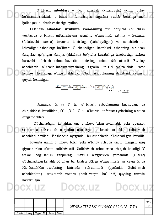         O’lchash     asboblari     –     deb,     kuzatish     (kuzatuvchi)     uchun     qulay
ko’rinishli   shaklida     o’   lchash     informatsiyasi     signalini     ishlab     berishga     mo’
ljallangan  o’lchash vositasiga aytiladi.
O’lchash     asboblari     struktura     sxemasining     turi     bo’yicha     (o’   lchash
vositasiga     o’   lchash     informatsiyasi     signalini     o’zgartirish     ket   ma     –     ketligini
ifodalovchi     sxema)     bevosita     ta’sirdagi     (baholaydigan)     va     solishtirib     o’
lchaydigan   asboblarga   bo’linadi.   O’lchanadigan     kattalikni     asbobning     oldindan
darajalab  qo’yilgan  darajasi (shkalasi)  bo’yicha  kuzatishga  hisoblashga  imkon
beruvchi     o’lchash     asbobi   bevosita     ta’siridagi     asbob     deb     ataladi.     Bunday
asboblarda     o’lchash   informatsiyasining     signalini     to’g’ri     yo’nalishda     qator
ketma–     ketlikdagi   o’zgartirishlardan   o’tadi.   Asboblarning   strukturali   sxemasi
quyida keltirilgan:
(1.2.2)
        Sxemada :     X     va     Y     lar     o ’   lchash     asboblarining     kirishidagi     va
chiqishidagi   kattaliklari ;   O ‘1   , O ‘2… O ‘ n –   o ’ lchash     informatsiyalarining   alohida
o ’ zgartkichlari .
      O ’ lchanadigan     kattalikni     uni     o ’ lchovi     bilan     avtomatik     yoki     operator
ishtirokida     solishtirish     natijadisa     olinadigan     o ’   lchash     asboblari     solishtirish
asboblari    deyiladi .   Boshqacha    aytganda ,    bu    asboblarda    o ’ lchanadigan    kattalik
bevosita     uning     o ’  lchovi     bilan     yoki     o ’ lchov     sifatida     qabul     qilingan     aniq
qiymati   bilan     o ’ zaro     solishtiriladi .    Solishtirish     asboblarida     chiqish     kattaligi     Y
teskar     bog ’   lanish     zanjiridagi     maxsus     o ’ zgartkich     yordamida     ( O ‘ t е sk )
o ’ lchanadigan   kattalik    X    bilan    bir    turdagi    Xk   ga    o ’ zgartiriladi    va    keyin    X    va
Xk   kattaliklar   asbobning     kirishida     solishtiriladi     ( ayriladi ).     Solishtirish
asboblarining     strukturali   sxemasi   (berk   zanjirli   bo’   ladi)   quyidagi   rasmda
ko’rsatilgan.
NDKvaTU BMI  5310900.0325- 18.  T.Yo. Vara
q
O ’ lch Varaq Hujjat   № Imzo Sana 