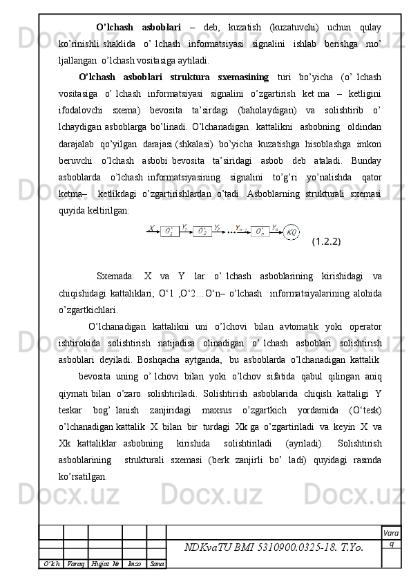 O’lchash     asboblari     –     deb,     kuzatish     (kuzatuvchi)     uchun     qulay
ko’rinishli   shaklida     o’   lchash     informatsiyasi     signalini     ishlab     berishga     mo’
ljallangan  o’lchash vositasiga aytiladi.
O’lchash     asboblari     struktura     sxemasining     turi     bo’yicha     (o’   lchash
vositasiga     o’   lchash     informatsiyasi     signalini     o’zgartirish     ket   ma     –     ketligini
ifodalovchi     sxema)     bevosita     ta’sirdagi     (baholaydigan)     va     solishtirib     o’
lchaydigan   asboblarga   bo’linadi.   O’lchanadigan     kattalikni     asbobning     oldindan
darajalab  qo’yilgan  darajasi (shkalasi)  bo’yicha  kuzatishga  hisoblashga  imkon
beruvchi     o’lchash     asbobi   bevosita     ta’siridagi     asbob     deb     ataladi.     Bunday
asboblarda     o’lchash   informatsiyasining     signalini     to’g’ri     yo’nalishda     qator
ketma–     ketlikdagi   o’zgartirishlardan   o’tadi.   Asboblarning   strukturali   sxemasi
quyida keltirilgan:
(1.2.2)
        Sxemada :     X     va     Y     lar     o ’   lchash     asboblarining     kirishidagi     va
chiqishidagi   kattaliklari ;   O ‘1   , O ‘2… O ‘ n –   o ’ lchash     informatsiyalarining   alohida
o ’ zgartkichlari .
      O ’ lchanadigan     kattalikni     uni     o ’ lchovi     bilan     avtomatik     yoki     operator
ishtirokida     solishtirish     natijadisa     olinadigan     o ’   lchash     asboblari     solishtirish
asboblari    deyiladi .   Boshqacha    aytganda ,    bu    asboblarda    o ’ lchanadigan    kattalik
bevosita     uning     o ’  lchovi     bilan     yoki     o ’ lchov     sifatida     qabul     qilingan     aniq
qiymati   bilan     o ’ zaro     solishtiriladi .    Solishtirish     asboblarida     chiqish     kattaligi     Y
teskar     bog ’   lanish     zanjiridagi     maxsus     o ’ zgartkich     yordamida     ( O ‘ t е sk )
o ’ lchanadigan   kattalik    X    bilan    bir    turdagi    Xk   ga    o ’ zgartiriladi    va    keyin    X    va
Xk   kattaliklar   asbobning     kirishida     solishtiriladi     ( ayriladi ).     Solishtirish
asboblarining     strukturali   sxemasi   (berk   zanjirli   bo’   ladi)   quyidagi   rasmda
ko’rsatilgan.
NDKvaTU BMI  5310900.0325- 18.  T.Yo. Vara
q
O ’ lch Varaq Hujjat   № Imzo Sana