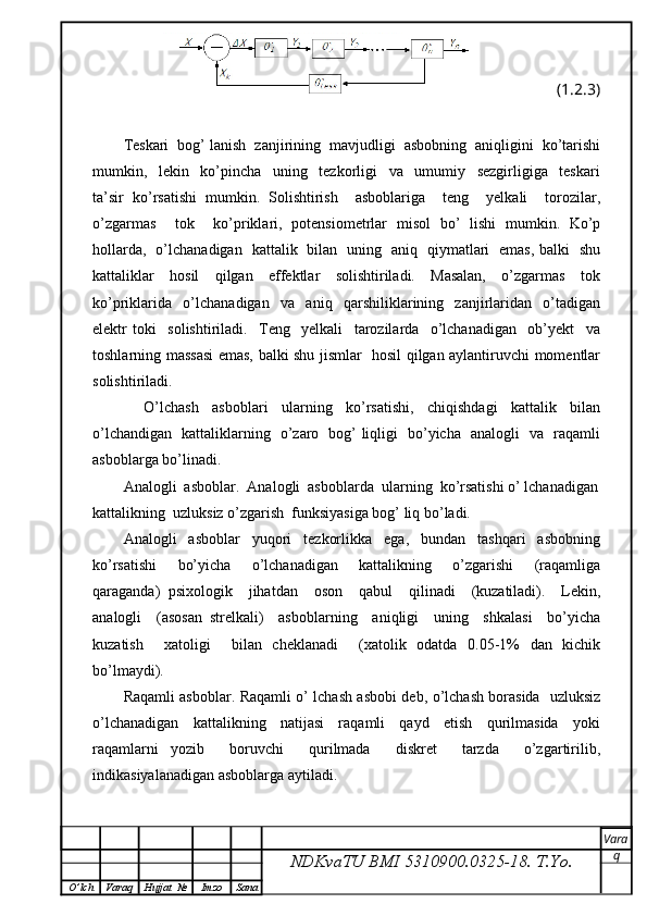 (1.2.3)
Teskari  bog’ lanish  zanjirining  mavjudligi  asbobning  aniqligini  ko’tarishi
mumkin,     lekin     ko’pincha     uning     tezkorligi     va     umumiy     sezgirligiga     teskari
ta’sir   ko’rsatishi   mumkin.   Solishtirish     asboblariga     teng     yelkali     torozilar,
o’zgarmas     tok     ko’priklari,   potensiometrlar   misol   bo’   lishi   mumkin.   Ko’p
hollarda,   o’lchanadigan   kattalik   bilan   uning   aniq   qiymatlari   emas, balki   shu
kattaliklar     hosil     qilgan     effektlar     solishtiriladi.     Masalan,     o’zgarmas     tok
ko’priklarida     o’lchanadigan     va     aniq     qarshiliklarining     zanjirlaridan     o’tadigan
elektr   toki     solishtiriladi.     Teng     yelkali     tarozilarda     o’lchanadigan     ob’yekt     va
toshlarning massasi emas, balki shu jismlar   hosil qilgan aylantiruvchi momentlar
solishtiriladi.
      O’lchash     asboblari     ularning     ko’rsatishi,     chiqishdagi     kattalik     bilan
o’lchandigan   kattaliklarning   o’zaro   bog’ liqligi   bo’yicha   analogli   va   raqamli
asboblarga bo’linadi.
Analogli  asboblar.  Analogli  asboblarda  ularning  ko’rsatishi o’ lchanadigan
kattalikning  uzluksiz o’zgarish  funksiyasiga bog’ liq bo’ladi.
Analogli     asboblar     yuqori     tezkorlikka     ega,     bundan     tashqari     asbobning
ko’rsatishi     bo’yicha     o’lchanadigan     kattalikning     o’zgarishi     (raqamliga
qaraganda)   psixologik     jihatdan     oson     qabul     qilinadi     (kuzatiladi).     Lekin,
analogli     (asosan   strelkali)     asboblarning     aniqligi     uning     shkalasi     bo’yicha
kuzatish     xatoligi     bilan   cheklanadi     (xatolik   odatda   0.05-1%   dan   kichik
bo’lmaydi).
Raqamli asboblar. Raqamli o’ lchash asbobi deb, o’lchash borasida   uzluksiz
o’lchanadigan     kattalikning     natijasi     raqamli     qayd     etish     qurilmasida     yoki
raqamlarni   yozib     boruvchi     qurilmada     diskret     tarzda     o’zgartirilib,
indikasiyalanadigan asboblarga aytiladi.
NDKvaTU BMI  5310900.0325- 18.  T.Yo. Vara
q
O ’ lch Varaq Hujjat   № Imzo Sana 