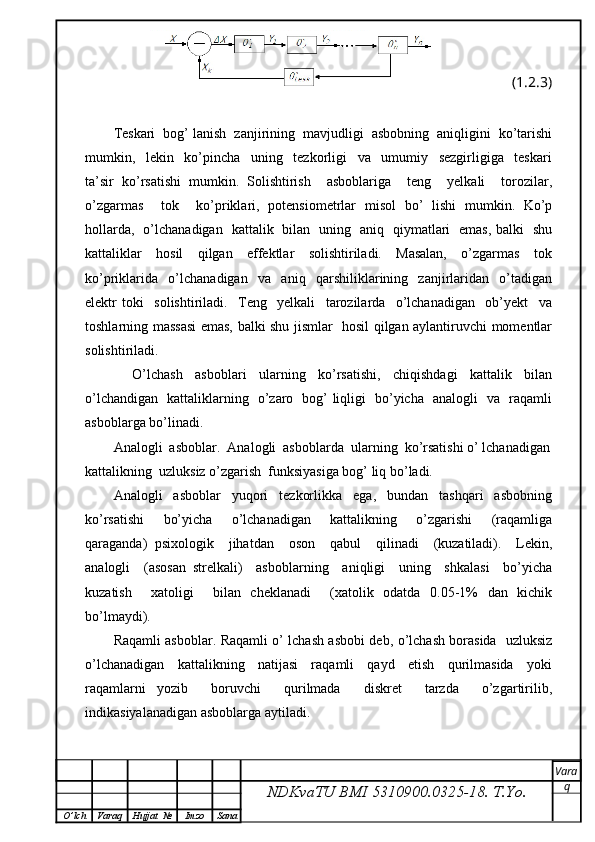 (1.2.3)
Teskari  bog’ lanish  zanjirining  mavjudligi  asbobning  aniqligini  ko’tarishi
mumkin,     lekin     ko’pincha     uning     tezkorligi     va     umumiy     sezgirligiga     teskari
ta’sir   ko’rsatishi   mumkin.   Solishtirish     asboblariga     teng     yelkali     torozilar,
o’zgarmas     tok     ko’priklari,   potensiometrlar   misol   bo’   lishi   mumkin.   Ko’p
hollarda,   o’lchanadigan   kattalik   bilan   uning   aniq   qiymatlari   emas, balki   shu
kattaliklar     hosil     qilgan     effektlar     solishtiriladi.     Masalan,     o’zgarmas     tok
ko’priklarida     o’lchanadigan     va     aniq     qarshiliklarining     zanjirlaridan     o’tadigan
elektr   toki     solishtiriladi.     Teng     yelkali     tarozilarda     o’lchanadigan     ob’yekt     va
toshlarning massasi emas, balki shu jismlar   hosil qilgan aylantiruvchi momentlar
solishtiriladi.
      O’lchash     asboblari     ularning     ko’rsatishi,     chiqishdagi     kattalik     bilan
o’lchandigan   kattaliklarning   o’zaro   bog’ liqligi   bo’yicha   analogli   va   raqamli
asboblarga bo’linadi.
Analogli  asboblar.  Analogli  asboblarda  ularning  ko’rsatishi o’ lchanadigan
kattalikning  uzluksiz o’zgarish  funksiyasiga bog’ liq bo’ladi.
Analogli     asboblar     yuqori     tezkorlikka     ega,     bundan     tashqari     asbobning
ko’rsatishi     bo’yicha     o’lchanadigan     kattalikning     o’zgarishi     (raqamliga
qaraganda)   psixologik     jihatdan     oson     qabul     qilinadi     (kuzatiladi).     Lekin,
analogli     (asosan   strelkali)     asboblarning     aniqligi     uning     shkalasi     bo’yicha
kuzatish     xatoligi     bilan   cheklanadi     (xatolik   odatda   0.05-1%   dan   kichik
bo’lmaydi).
Raqamli asboblar. Raqamli o’ lchash asbobi deb, o’lchash borasida   uzluksiz
o’lchanadigan     kattalikning     natijasi     raqamli     qayd     etish     qurilmasida     yoki
raqamlarni   yozib     boruvchi     qurilmada     diskret     tarzda     o’zgartirilib,
indikasiyalanadigan asboblarga aytiladi.
NDKvaTU BMI  5310900.0325- 18.  T.Yo. Vara
q
O ’ lch Varaq Hujjat   № Imzo Sana