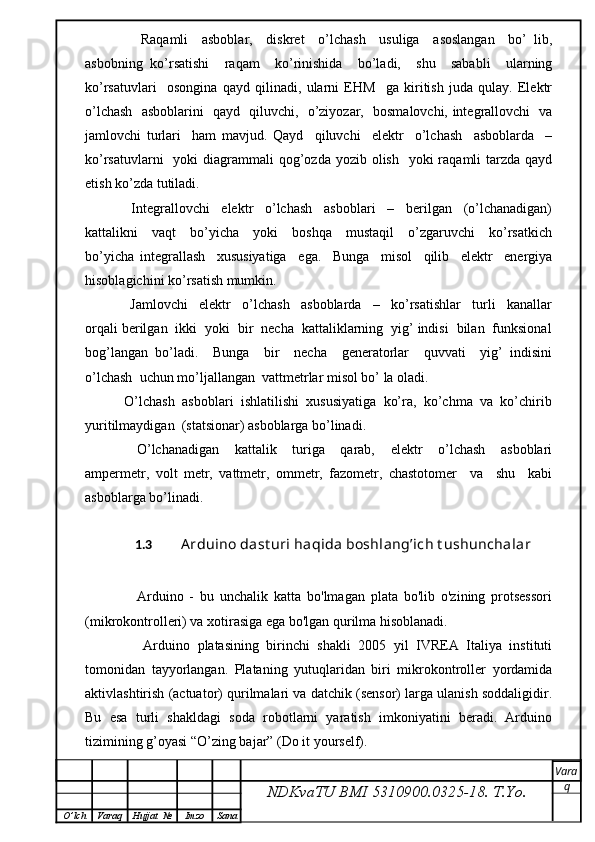 Raqamli     asboblar,     diskret     o’lchash     usuliga     asoslangan     bo’   lib,
asbobning   ko’rsatishi     raqam     ko’rinishida     bo’ladi,     shu     sababli     ularning
ko’rsatuvlari     osongina   qayd   qilinadi,   ularni   EHM     ga   kiritish   juda   qulay.   Elektr
o’lchash   asboblarini   qayd   qiluvchi,   o’ziyozar,   bosmalovchi, integrallovchi   va
jamlovchi   turlari     ham   mavjud.   Qayd     qiluvchi     elektr     o’lchash     asboblarda     –
ko’rsatuvlarni    yoki  diagrammali  qog’ozda  yozib olish   yoki  raqamli  tarzda  qayd
etish ko’zda tutiladi.
      Integrallovchi     elektr     o’lchash     asboblari     –     berilgan     (o’lchanadigan)
kattalikni     vaqt     bo’yicha     yoki     boshqa     mustaqil     o’zgaruvchi     ko’rsatkich
bo’yicha   integrallash     xususiyatiga     ega.     Bunga     misol     qilib     elektr     energiya
hisoblagichini ko’rsatish mumkin.
      Jamlovchi     elektr     o’lchash     asboblarda     –     ko’rsatishlar     turli     kanallar
orqali berilgan  ikki  yoki  bir  necha  kattaliklarning  yig’ indisi  bilan  funksional
bog’langan   bo’ladi.     Bunga     bir     necha     generatorlar     quvvati     yig’   indisini
o’lchash  uchun mo’ljallangan  vattmetrlar misol bo’ la oladi.
   O’lchash  asboblari  ishlatilishi  xususiyatiga  ko’ra,  ko’chma  va  ko’chirib
yuritilmaydigan  (statsionar) asboblarga bo’linadi.
      O’lchanadigan     kattalik     turiga     qarab,     elektr     o’lchash     asboblari
ampermetr,   volt   metr,   vattmetr,   ommetr,   fazometr,   chastotomer     va     shu     kabi
asboblarga bo’linadi.
1.3   Arduino dast uri haqida boshlang’ich t ushunchalar
        Arduino   -   bu   unchalik   katta   bo'lmagan   plata   bo'lib   o'zining   protsessori
(mikrokontrolleri) va xotirasiga ega bo'lgan qurilma hisoblanadi.
        Arduino   platasining   birinchi   shakli   2005   yil   IVREA   Italiya   instituti
tomonidan   tayyorlangan.   Plataning   yutuqlaridan   biri   mikrokontroller   yordamida
aktivlashtirish (actuator) qurilmalari va datchik (sensor) larga ulanish soddaligidir.
Bu   esa   turli   shakldagi   soda   robotlarni   yaratish   imkoniyatini   beradi.   Arduino
tizimining g’oyasi “O’zing bajar” (Do it yourself). 
NDKvaTU BMI  5310900.0325- 18.  T.Yo. Vara
q
O ’ lch Varaq Hujjat   № Imzo Sana