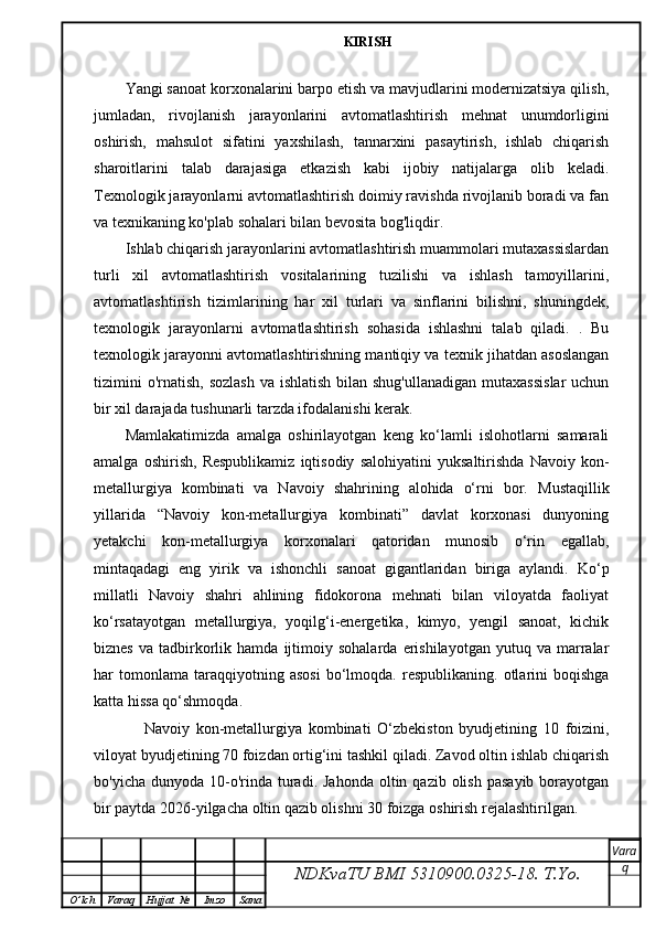 KIRISH
Yangi sanoat korxonalarini barpo etish va mavjudlarini modernizatsiya qilish,
jumladan,   rivojlanish   jarayonlarini   avtomatlashtirish   mehnat   unumdorligini
oshirish,   mahsulot   sifatini   yaxshilash,   tannarxini   pasaytirish,   ishlab   chiqarish
sharoitlarini   talab   darajasiga   etkazish   kabi   ijobiy   natijalarga   olib   keladi.
Texnologik jarayonlarni avtomatlashtirish doimiy ravishda rivojlanib boradi va fan
va texnikaning ko'plab sohalari bilan bevosita bog'liqdir.
Ishlab chiqarish jarayonlarini avtomatlashtirish muammolari mutaxassislardan
turli   xil   avtomatlashtirish   vositalarining   tuzilishi   va   ishlash   tamoyillarini,
avtomatlashtirish   tizimlarining   har   xil   turlari   va   sinflarini   bilishni,   shuningdek,
texnologik   jarayonlarni   avtomatlashtirish   sohasida   ishlashni   talab   qiladi.   .   Bu
texnologik jarayonni avtomatlashtirishning mantiqiy va texnik jihatdan asoslangan
tizimini  o'rnatish,  sozlash  va ishlatish  bilan shug'ullanadigan  mutaxassislar  uchun
bir xil darajada tushunarli tarzda ifodalanishi kerak.
Mamlakatimizda   amalga   oshirilayotgan   keng   ko‘lamli   islohotlarni   samarali
amalga   oshirish,   Respublikamiz   iqtisodiy   salohiyatini   yuksaltirishda   Navoiy   kon-
metallurgiya   kombinati   va   Navoiy   shahrining   alohida   o‘rni   bor.   Mustaqillik
yillarida   “Navoiy   kon-metallurgiya   kombinati”   davlat   korxonasi   dunyoning
yetakchi   kon-metallurgiya   korxonalari   qatoridan   munosib   o‘rin   egallab,
mintaqadagi   eng   yirik   va   ishonchli   sanoat   gigantlaridan   biriga   aylandi.   Ko‘p
millatli   Navoiy   shahri   ahlining   fidokorona   mehnati   bilan   viloyatda   faoliyat
ko‘rsatayotgan   metallurgiya,   yoqilg‘i-energetika,   kimyo,   yengil   sanoat,   kichik
biznes   va   tadbirkorlik  hamda   ijtimoiy   sohalarda   erishilayotgan   yutuq  va   marralar
har   tomonlama   taraqqiyotning   asosi   bo‘lmoqda.  respublikaning.   otlarini   boqishga
katta hissa qo‘shmoqda.
      Navoiy   kon-metallurgiya   kombinati   O‘zbekiston   byudjetining   10   foizini,
viloyat byudjetining 70 foizdan ortig‘ini tashkil qiladi. Zavod oltin ishlab chiqarish
bo'yicha  dunyoda 10-o'rinda turadi.  Jahonda  oltin qazib  olish  pasayib  borayotgan
bir paytda 2026-yilgacha oltin qazib olishni 30 foizga oshirish rejalashtirilgan.
NDKvaTU BMI  5310900.0325- 18.  T.Yo. Vara
q
O ’ lch Varaq Hujjat   № Imzo Sana