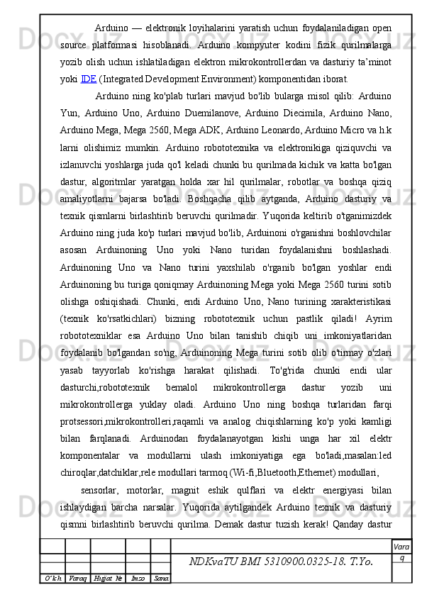         Arduino   —   elektronik   loyihalarini   yaratish   uchun   foydalaniladigan   open
source   platformasi   hisoblanadi.   Arduino   kompyuter   kodini   fizik   qurilmalarga
yozib olish uchun ishlatiladigan  elektron mikrokontrollerdan va dasturiy  ta’minot
yoki   IDE   (Integrated Development Environment) komponentidan iborat.
        Arduino   ning   ko'plab   turlari   mavjud   bo'lib   bularga   misol   qilib:   Arduino
Yun,   Arduino   Uno,   Arduino   Duemilanove,   Arduino   Diecimila,   Arduino   Nano,
Arduino Mega, Mega 2560, Mega ADK, Arduino Leonardo, Arduino Micro va h.k
larni   olishimiz   mumkin.   Arduino   robototexnika   va   elektronikiga   qiziquvchi   va
izlanuvchi yoshlarga juda qo'l keladi chunki bu qurilmada kichik va katta bo'lgan
dastur,   algoritmlar   yaratgan   holda   xar   hil   qurilmalar,   robotlar   va   boshqa   qiziq
amaliyotlarni   bajarsa   bo'ladi.   Boshqacha   qilib   aytganda,   Arduino   dasturiy   va
texnik qismlarni   birlashtirib  beruvchi   qurilmadir. Yuqorida  keltirib  o'tganimizdek
Arduino ning juda ko'p turlari mavjud bo'lib, Arduinoni o'rganishni boshlovchilar
asosan   Arduinoning   Uno   yoki   Nano   turidan   foydalanishni   boshlashadi.
Arduinoning   Uno   va   Nano   turini   yaxshilab   o'rganib   bo'lgan   yoshlar   endi
Arduinoning bu turiga qoniqmay Arduinoning Mega yoki Mega 2560 turini sotib
olishga   oshiqishadi.   Chunki,   endi   Arduino   Uno,   Nano   turining   xarakteristikasi
(texnik   ko'rsatkichlari)   bizning   robototexnik   uchun   pastlik   qiladi!   Ayrim
robototexniklar   esa   Arduino   Uno   bilan   tanishib   chiqib   uni   imkoniyatlaridan
foydalanib   bo'lgandan   so'ng,   Arduinoning   Mega   turini   sotib   olib   o'tirmay   o'zlari
yasab   tayyorlab   ko'rishga   harakat   qilishadi.   To'g'rida   chunki   endi   ular
dasturchi,robototexnik   bemalol   mikrokontrollerga   dastur   yozib   uni
mikrokontrollerga   yuklay   oladi.   Arduino   Uno   ning   boshqa   turlaridan   farqi
protsessori,mikrokontrolleri,raqamli   va   analog   chiqishlarning   ko'p   yoki   kamligi
bilan   farqlanadi.   Arduinodan   foydalanayotgan   kishi   unga   har   xil   elektr
komponentalar   va   modullarni   ulash   imkoniyatiga   ega   bo'ladi,masalan:led
chiroqlar,datchiklar,rele modullari tarmoq (Wi-fi,Bluetooth,Ethernet) modullari, 
sensorlar,   motorlar,   magnit   eshik   qulflari   va   elektr   energiyasi   bilan
ishlaydigan   barcha   narsalar.   Yuqorida   aytilgandek   Arduino   texnik   va   dasturiy
qismni   birlashtirib   beruvchi   qurilma.   Demak   dastur   tuzish   kerak!   Qanday   dastur
NDKvaTU BMI  5310900.0325- 18.  T.Yo. Vara
q
O ’ lch Varaq Hujjat   № Imzo Sana 