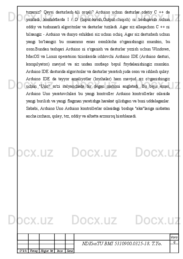 tuzamiz?   Qaysi   dasturlash   tili   orqali?   Arduino   uchun   dasturlar   odatiy   C   ++   da
yoziladi,   kontaktlarda   I   /   O   (Input-kirish,Output-chiqish)   ni   boshqarish   uchun
oddiy va tushunarli algoritmlar va dasturlar tuziladi. Agar siz allaqachon C ++ ni
bilsangiz - Arduino va dunyo eshiklari siz uchun ochiq. Agar siz dasturlash uchun
yangi   bo'lsangiz   bu   muammo   emas   osonlikcha   o'rganishingiz   mumkin,   bu
oson.Bundan   tashqari   Arduino   ni   o'rganish   va   dasturlar   yozish   uchun   Windows,
MacOS   va  Linux  operatsion  tizimlarida  ishlovchi  Arduino  IDE  (Arduino  dasturi,
kompilyatori)   mavjud   va   siz   undan   mutlaqo   bepul   foydalanishingiz   mumkin.
Arduino IDE dasturida algoritmlar va dasturlar yaratish juda oson va ishlash qulay.
Arduino   IDE   da   tayyor   amaliyotlar   (loyihalar)   ham   mavjud   siz   o'rganishingiz
uchun   "Uno"   so'zi   italyanchada   bir   degan   ma'noni   anglatadi.   Bu   bejis   emas,
Arduino   Uno   yaratuvchilari   bu   yangi   kontroller   Arduino   kontrollerlar   oilasida
yangi burilish va yangi flagman yaratishga harakat qilishgan va buni uddalaganlar.
Sababi, Arduino Uno Arduino kontrollerlar oilasidagi boshqa "aka"lariga nisbatan
ancha ixcham, qulay, tez, oddiy va albatta arzonroq hisoblanadi.
NDKvaTU BMI  5310900.0325- 18.  T.Yo. Vara
q
O ’ lch Varaq Hujjat   № Imzo Sana 
