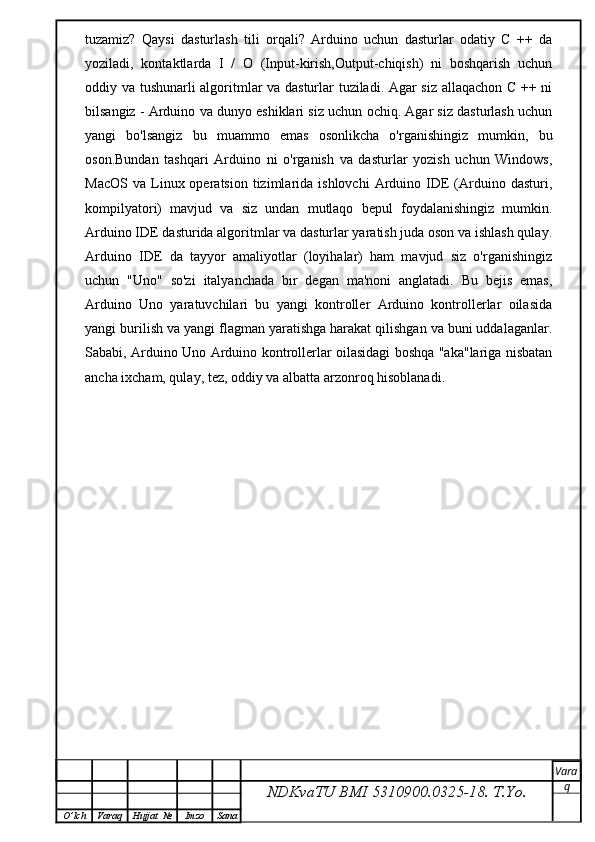 tuzamiz?   Qaysi   dasturlash   tili   orqali?   Arduino   uchun   dasturlar   odatiy   C   ++   da
yoziladi,   kontaktlarda   I   /   O   (Input-kirish,Output-chiqish)   ni   boshqarish   uchun
oddiy va tushunarli algoritmlar va dasturlar tuziladi. Agar siz allaqachon C ++ ni
bilsangiz - Arduino va dunyo eshiklari siz uchun ochiq. Agar siz dasturlash uchun
yangi   bo'lsangiz   bu   muammo   emas   osonlikcha   o'rganishingiz   mumkin,   bu
oson.Bundan   tashqari   Arduino   ni   o'rganish   va   dasturlar   yozish   uchun   Windows,
MacOS   va  Linux  operatsion  tizimlarida  ishlovchi  Arduino  IDE  (Arduino  dasturi,
kompilyatori)   mavjud   va   siz   undan   mutlaqo   bepul   foydalanishingiz   mumkin.
Arduino IDE dasturida algoritmlar va dasturlar yaratish juda oson va ishlash qulay.
Arduino   IDE   da   tayyor   amaliyotlar   (loyihalar)   ham   mavjud   siz   o'rganishingiz
uchun   "Uno"   so'zi   italyanchada   bir   degan   ma'noni   anglatadi.   Bu   bejis   emas,
Arduino   Uno   yaratuvchilari   bu   yangi   kontroller   Arduino   kontrollerlar   oilasida
yangi burilish va yangi flagman yaratishga harakat qilishgan va buni uddalaganlar.
Sababi, Arduino Uno Arduino kontrollerlar oilasidagi boshqa "aka"lariga nisbatan
ancha ixcham, qulay, tez, oddiy va albatta arzonroq hisoblanadi.
NDKvaTU BMI  5310900.0325- 18.  T.Yo. Vara
q
O ’ lch Varaq Hujjat   № Imzo Sana
