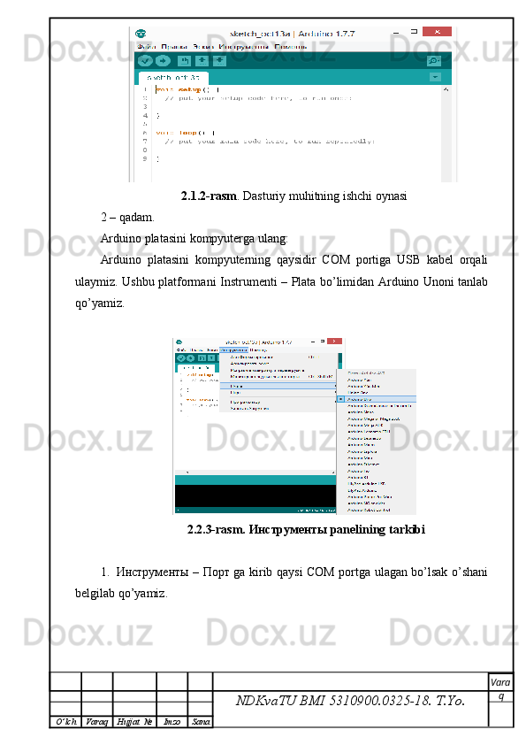 2.1.2-rasm . Dasturiy muhitning ishchi oynasi
2 – qadam.
Arduino platasini kompyuterga ulang:
Arduino   platasini   kompyuterning   qaysidir   COM   portiga   USB   kabel   orqali
ulaymiz. Ushbu platformani   Instrument i – Plata bo’limidan Arduino Unoni tanlab
qo’yamiz.
                            2.2.3-rasm.  Инструменты  panelining tarkibi
1. Инструменты   –   Порт   ga kirib qaysi COM portga ulagan bo’lsak o’shani
belgilab qo’yamiz.
NDKvaTU BMI  5310900.0325- 18.  T.Yo. Vara
q
O ’ lch Varaq Hujjat   № Imzo Sana 