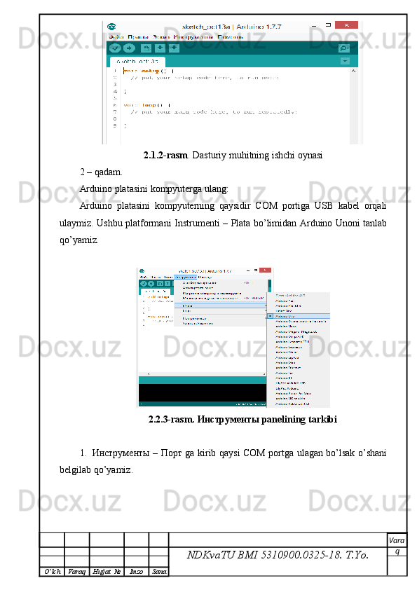 2.1.2-rasm . Dasturiy muhitning ishchi oynasi
2 – qadam.
Arduino platasini kompyuterga ulang:
Arduino   platasini   kompyuterning   qaysidir   COM   portiga   USB   kabel   orqali
ulaymiz. Ushbu platformani   Instrument i – Plata bo’limidan Arduino Unoni tanlab
qo’yamiz.
                            2.2.3-rasm.  Инструменты  panelining tarkibi
1. Инструменты   –   Порт   ga kirib qaysi COM portga ulagan bo’lsak o’shani
belgilab qo’yamiz.
NDKvaTU BMI  5310900.0325- 18.  T.Yo. Vara
q
O ’ lch Varaq Hujjat   № Imzo Sana