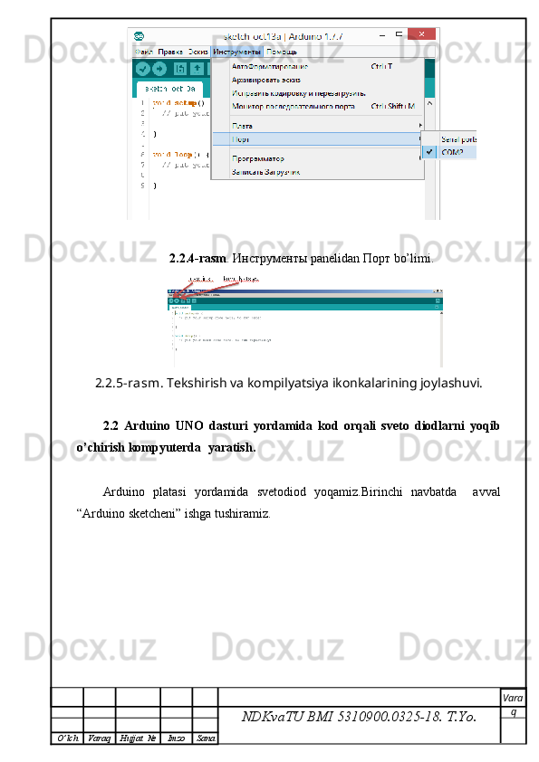 2.2.4-rasm .  Инструменты  panelidan  Порт  bo’limi.
2.2.5-rasm . Tekshirish va kompilyatsiya ikonkalarining joylashuvi.
2.2   Ar duino   UNO   dasturi   yordamida   kod   orqali   sveto   diodlarni   yoqib
o’chirish kompyuterda   yaratish .
Arduino   platasi   yordamida   svetodiod   yoqamiz.Birinchi   navbatda     avval
“Arduino sketcheni”  ishga tushiramiz.
NDKvaTU BMI  5310900.0325- 18.  T.Yo. Vara
q
O ’ lch Varaq Hujjat   № Imzo Sana 