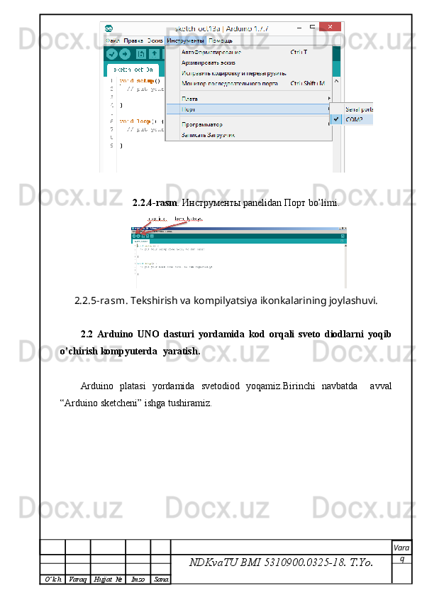 2.2.4-rasm .  Инструменты  panelidan  Порт  bo’limi.
2.2.5-rasm . Tekshirish va kompilyatsiya ikonkalarining joylashuvi.
2.2   Ar duino   UNO   dasturi   yordamida   kod   orqali   sveto   diodlarni   yoqib
o’chirish kompyuterda   yaratish .
Arduino   platasi   yordamida   svetodiod   yoqamiz.Birinchi   navbatda     avval
“Arduino sketcheni”  ishga tushiramiz.
NDKvaTU BMI  5310900.0325- 18.  T.Yo. Vara
q
O ’ lch Varaq Hujjat   № Imzo Sana
