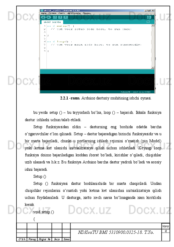                         2.2.1 -rasm . Arduino dasturiy muhitining ishchi oynasi.
bu  yerda   setup   ()   –   bu  tayyorlash   bo‘lsa,   loop  ()   –  bajarish.   Ikkala   funksiya
dastur  ishlashi uchun talab etiladi.
Setup   funksiyasidan   oldin   –   dasturning   eng   boshida   odatda   barcha
o‘zgaruvchilar e‘lon qilinadi. Setup – dastur bajaradigan birinchi funksiyasidir va u
bir   marta   bajariladi,   chunki   u   portlarning   ishlash   rejimini   o‘rnatish   (pin   Model)
yoki   ketma   ket   ulanishi   initsializatsiya   qilish   uchun   ishlatiladi.   Keyingi   loop
funksiya   doimo   bajariladigan   koddan   iborat   bo‘ladi,   kirishlar   o‘qiladi,   chiqishlar
uzib ulanadi va h.k.z. Bu funksiya Arduino barcha dastur yadroli bo‘ladi va asosiy
ishni bajaradi.
Setup ()
Setup   ()   funksiyasi   dastur   boshlanishida   bir   marta   chaqiriladi.   Undan
chiqishlar   rejimlarini   o‘rnatish   yoki   ketma   ket   ulanishni   initsializatsiya   qilish
uchun   foydalaniladi.   U   dasturga,   xatto   xech   narsa   bo‘lmaganda   xam   kiritilishi
kerak.
void setup () 
{ 
NDKvaTU BMI  5310900.0325- 18.  T.Yo. Vara
q
O ’ lch Varaq Hujjat   № Imzo Sana 