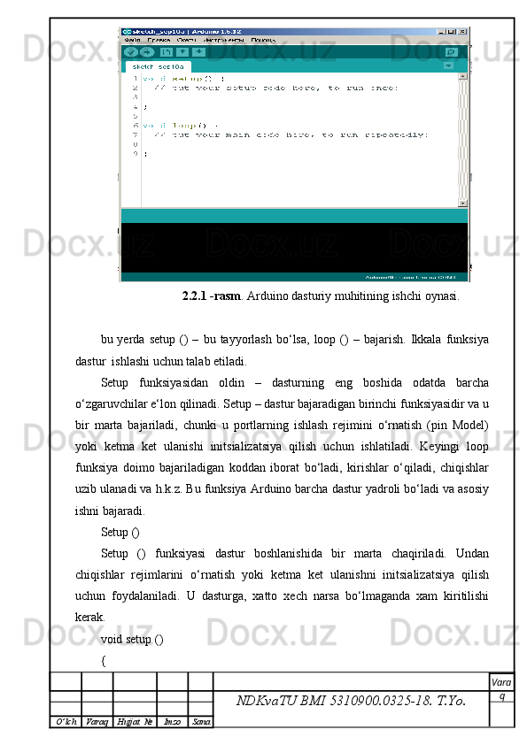 2.2.1 -rasm . Arduino dasturiy muhitining ishchi oynasi.
bu  yerda   setup   ()   –   bu  tayyorlash   bo‘lsa,   loop  ()   –  bajarish.   Ikkala   funksiya
dastur  ishlashi uchun talab etiladi.
Setup   funksiyasidan   oldin   –   dasturning   eng   boshida   odatda   barcha
o‘zgaruvchilar e‘lon qilinadi. Setup – dastur bajaradigan birinchi funksiyasidir va u
bir   marta   bajariladi,   chunki   u   portlarning   ishlash   rejimini   o‘rnatish   (pin   Model)
yoki   ketma   ket   ulanishi   initsializatsiya   qilish   uchun   ishlatiladi.   Keyingi   loop
funksiya   doimo   bajariladigan   koddan   iborat   bo‘ladi,   kirishlar   o‘qiladi,   chiqishlar
uzib ulanadi va h.k.z. Bu funksiya Arduino barcha dastur yadroli bo‘ladi va asosiy
ishni bajaradi.
Setup ()
Setup   ()   funksiyasi   dastur   boshlanishida   bir   marta   chaqiriladi.   Undan
chiqishlar   rejimlarini   o‘rnatish   yoki   ketma   ket   ulanishni   initsializatsiya   qilish
uchun   foydalaniladi.   U   dasturga,   xatto   xech   narsa   bo‘lmaganda   xam   kiritilishi
kerak.
void setup () 
{ 
NDKvaTU BMI  5310900.0325- 18.  T.Yo. Vara
q
O ’ lch Varaq Hujjat   № Imzo Sana