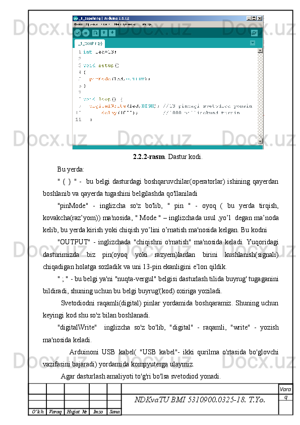 2.2.2-rasm . Dastur kodi.
Bu yerda:
" { } " -     bu belgi dasturdagi boshqaruvchilar(operatorlar) ishining qayerdan
boshlanib va qayerda tugashini belgilashda qo'llaniladi
"pinMode"   -   inglizcha   so'z   bo'lib,   "   pin   "   -   oyoq   (   bu   yerda   tirqish,
kovakcha(raz’yom)) ma'nosida,   " Mode "  – inglizchada  usul ,yo’l    degan ma’noda
kelib, bu yerda  kirish yoki chiqish yo’lini o’rnatish  ma'nosida kelgan. Bu kodni 
"OUTPUT"   -   inglizchada   "chiqishni   o'rnatish"   ma'nosida   keladi.  Yuqoridagi
dasturimizda   biz   pin(oyoq   yoki   razyem)lardan   birini   kushlanish(signali)
chiqadigan holatga sozladik va uni 13-pin ekanligini e’lon qildik.  
" ; "  - bu belgi ya'ni  "nuqta - vergul"  belgisi dasturlash tilida buyrug' tugaganini
bildiradi, shuning uchun bu belgi buyrug'(kod) oxiriga yoziladi.
Svetodiodni raqamli(digital) pinlar yordamida boshqaramiz. Shuning uchun
keyingi kod shu so'z bilan boshlanadi.
"digitalWrite"     inglizcha   so'z   bo'lib,   " digital "   -   raqamli ,   " write "   -   yozish
ma'nosida keladi.
        Arduinoni   USB   kabel(   "USB   kabel"-   ikki   qurilma   o'rtasida   bo'glovchi
vazifasini bajaradi) yordamida kompyuterga ulaymiz. 
  Agar dasturlash amaliyoti to'g'ri bo'lsa svetodiod yonadi.
NDKvaTU BMI  5310900.0325- 18.  T.Yo. Vara
q
O ’ lch Varaq Hujjat   № Imzo Sana 