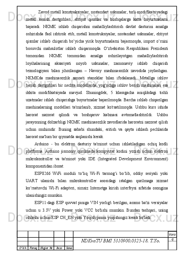     Zavod metall konstruksiyalar, nostandart uskunalar, turli modifikatsiyadagi
metall   kesish   dastgohlari,   ehtiyot   qismlar   va   boshqalarga   katta   buyurtmalarni
bajaradi.   NKMK   ishlab   chiqarishni   mahalliylashtirish   davlat   dasturini   amalga
oshirishda   faol   ishtirok   etib,   metall   konstruksiyalar,   nostandart   uskunalar,   ehtiyot
qismlar   ishlab   chiqarish   bo‘yicha   yirik   buyurtmalarni   bajarmoqda,   import   o‘rnini
bosuvchi   mahsulotlar   ishlab   chiqarmoqda.   O‘zbekiston   Respublikasi   Prezidenti
tomonidan   NKMK   tomonidan   amalga   oshirilayotgan   mahalliylashtirish
loyihalarining   aksariyati   noyob   uskunalar,   zamonaviy   ishlab   chiqarish
texnologiyasi   bilan   jihozlangan   –   Navoiy   mashinasozlik   zavodida   joylashgan.
NKMKda   mashinasozlik   sanoati   stanoklar   bilan   ifodalanadi.   Metallga   ishlov
berish  dastgohlari  bir  nechta modellarda, yog'ochga ishlov  berish  mashinalari  esa
ikkita   modifikatsiyada   mavjud.   Shuningdek,   5   klassgacha   aniqlikdagi   tishli
uzatmalar ishlab chiqarishga buyurtmalar bajarilmoqda. Barcha ishlab chiqarilgan
mashinalarning   modellari   ta'mirlanib,   xizmat   ko'rsatilmoqda.   Ushbu   kurs   ishida
harorat   nazorat   qilindi   va   boshqaruv   kabinasi   avtomatlashtirildi.   Ushbu
jarayonning dolzarbligi NKMK mashinasozlik zavodlarida haroratni nazorat qilish
uchun   muhimdir.   Buning   sababi   shundaki,   eritish   va   qayta   ishlash   pechlarida
harorat ma'lum bir qiymatda saqlanishi kerak.
Arduino   -   bu   elektron   dasturiy   ta'minot   uchun   ishlatiladigan   ochiq   kodli
platforma.   Arduino   jismoniy   qurilmada   kompyuter   kodini   yozish   uchun   elektron
mikrokontroller   va   ta'minot   yoki   IDE   (Integrated   Development   Environment)
komponentidan iborat.
ESP8266   WiFi   moduli   to liq   Wi-Fi   tarmog i   bo lib,   oddiy   seriyali   yokiʻ ʻ ʻ
UART   ulanishi   bilan   mikrokontroller   asosidagi   istalgan   qurilmaga   xizmat
ko rsatuvchi   Wi-Fi   adapteri,   simsiz   Internetga   kirish   interfeysi   sifatida   osongina	
ʻ
ulanishingiz mumkin.
ESP11-dagi   ESP  quvvat   piniga  VIN  yorlig'i  berilgan,  ammo  ba'zi  versiyalar
uchun   u   3.3V   yoki   Power   yoki   VCC   bo'lishi   mumkin.   Bundan   tashqari,   uning
ishlashi uchun ESP CH_EN yoki Yoqish pinini yoqishingiz kerak bo'ladi.
NDKvaTU BMI  5310900.0325- 18.  T.Yo. Vara
q
O ’ lch Varaq Hujjat   № Imzo Sana 