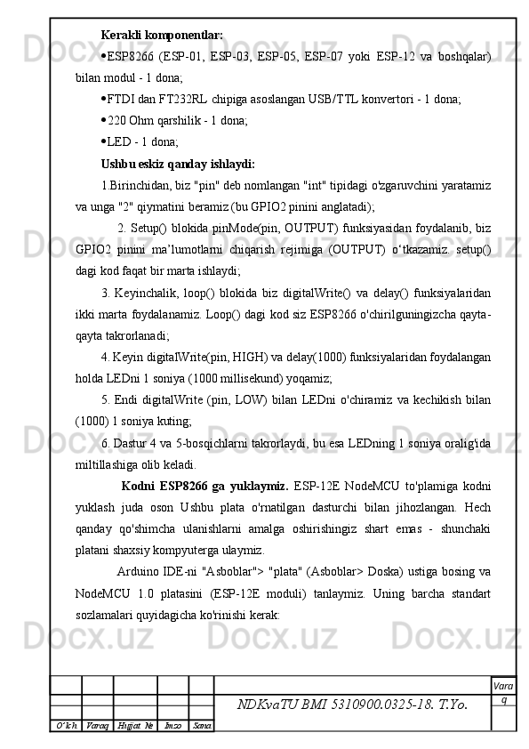 Kerakli komponentlar:
 ESP8266   (ESP-01,   ESP-03,   ESP-05,   ESP-07   yoki   ESP-12   va   boshqalar)
bilan modul - 1 dona;
 FTDI dan FT232RL chipiga asoslangan USB/TTL konvertori - 1 dona;
 220 Ohm qarshilik - 1 dona;
 LED - 1 dona;
Ushbu eskiz qanday ishlaydi:
1.Birinchidan, biz "pin" deb nomlangan "int" tipidagi o'zgaruvchini yaratamiz
va unga "2" qiymatini beramiz (bu GPIO2 pinini anglatadi);
       2.   Setup() blokida pinMode(pin, OUTPUT) funksiyasidan foydalanib, biz
GPIO2   pinini   ma’lumotlarni   chiqarish   rejimiga   (OUTPUT)   o‘tkazamiz.   setup()
dagi kod faqat bir marta ishlaydi;
3.   Keyinchalik,   loop()   blokida   biz   digitalWrite()   va   delay()   funksiyalaridan
ikki marta foydalanamiz. Loop() dagi kod siz ESP8266 o'chirilguningizcha qayta-
qayta takrorlanadi;
4.   Keyin digitalWrite(pin, HIGH) va delay(1000) funksiyalaridan foydalangan
holda LEDni 1 soniya (1000 millisekund) yoqamiz;
5.   Endi   digitalWrite   (pin,   LOW)   bilan   LEDni   o'chiramiz   va   kechikish   bilan
(1000) 1 soniya kuting;
6.   Dastur 4 va 5-bosqichlarni takrorlaydi, bu esa LEDning 1 soniya oralig'ida
miltillashiga olib keladi.
        Kodni   ESP8266   ga   yuklaymiz.   ESP-12E   NodeMCU   to'plamiga   kodni
yuklash   juda   oson   Ushbu   plata   o'rnatilgan   dasturchi   bilan   jihozlangan.   Hech
qanday   qo'shimcha   ulanishlarni   amalga   oshirishingiz   shart   emas   -   shunchaki
platani shaxsiy kompyuterga ulaymiz.
       Arduino IDE-ni "Asboblar"> "plata" (Asboblar> Doska) ustiga bosing va
NodeMCU   1.0   platasini   (ESP-12E   moduli)   tanlaymiz.   Uning   barcha   standart
sozlamalari quyidagicha ko'rinishi kerak:
NDKvaTU BMI  5310900.0325- 18.  T.Yo. Vara
q
O ’ lch Varaq Hujjat   № Imzo Sana 