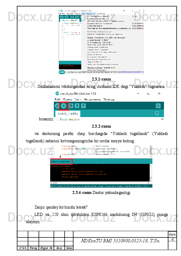 2.3.1-rasm
Sozlamalarni tekshirgandan so'ng, Arduino IDE-dagi "Yuklash" tugmasini 
bosamiz.
2.3.2-rasm
va   dasturning   pastki   chap   burchagida   "Yuklash   tugallandi"   (Yuklash
tugallandi) xabarini ko'rmaguningizcha bir necha soniya kuting.
2.3.4-rasm  Dastur yakunlaganligi 
Zanjir qanday ko'rinishi kerak?
LED   va   220   ohm   qarshilikni   ESP8266   modulining   D4   (GPIO2)   piniga
ulaymiz.
NDKvaTU BMI  5310900.0325- 18.  T.Yo. Vara
q
O ’ lch Varaq Hujjat   № Imzo Sana 