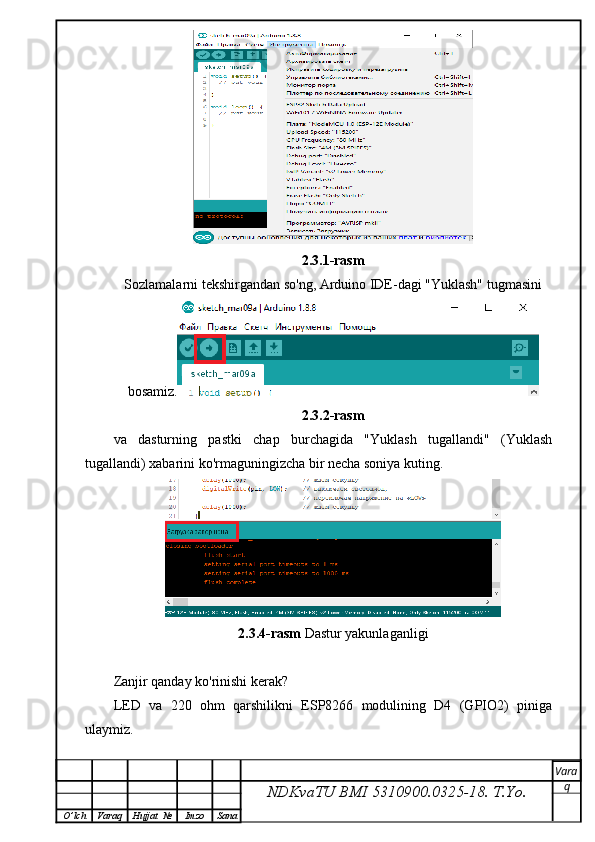 2.3.1-rasm
Sozlamalarni tekshirgandan so'ng, Arduino IDE-dagi "Yuklash" tugmasini 
bosamiz.
2.3.2-rasm
va   dasturning   pastki   chap   burchagida   "Yuklash   tugallandi"   (Yuklash
tugallandi) xabarini ko'rmaguningizcha bir necha soniya kuting.
2.3.4-rasm  Dastur yakunlaganligi 
Zanjir qanday ko'rinishi kerak?
LED   va   220   ohm   qarshilikni   ESP8266   modulining   D4   (GPIO2)   piniga
ulaymiz.
NDKvaTU BMI  5310900.0325- 18.  T.Yo. Vara
q
O ’ lch Varaq Hujjat   № Imzo Sana