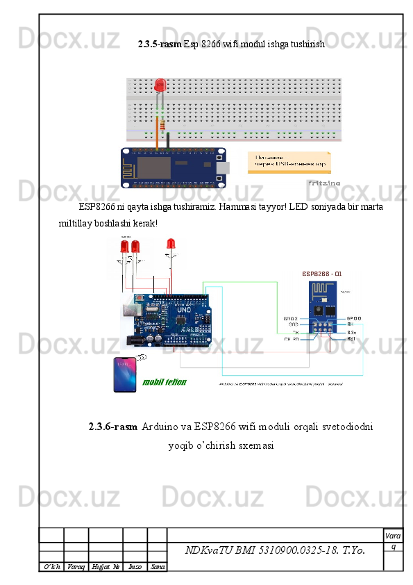 2.3.5-rasm  Esp 8266 wifi modul ishga tushirish
ESP8266 ni qayta ishga tushiramiz. Hammasi tayyor! LED soniyada bir marta
miltillay boshlashi kerak!
2.3.6-rasm  Arduino va ESP8266 wifi moduli orqali svetodiodni
yoqib o’chirish sxemasi
NDKvaTU BMI  5310900.0325- 18.  T.Yo. Vara
q
O ’ lch Varaq Hujjat   № Imzo Sana 