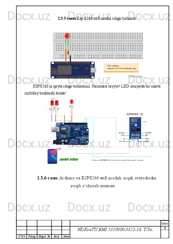 2.3.5-rasm  Esp 8266 wifi modul ishga tushirish
ESP8266 ni qayta ishga tushiramiz. Hammasi tayyor! LED soniyada bir marta
miltillay boshlashi kerak!
2.3.6-rasm  Arduino va ESP8266 wifi moduli orqali svetodiodni
yoqib o’chirish sxemasi
NDKvaTU BMI  5310900.0325- 18.  T.Yo. Vara
q
O ’ lch Varaq Hujjat   № Imzo Sana