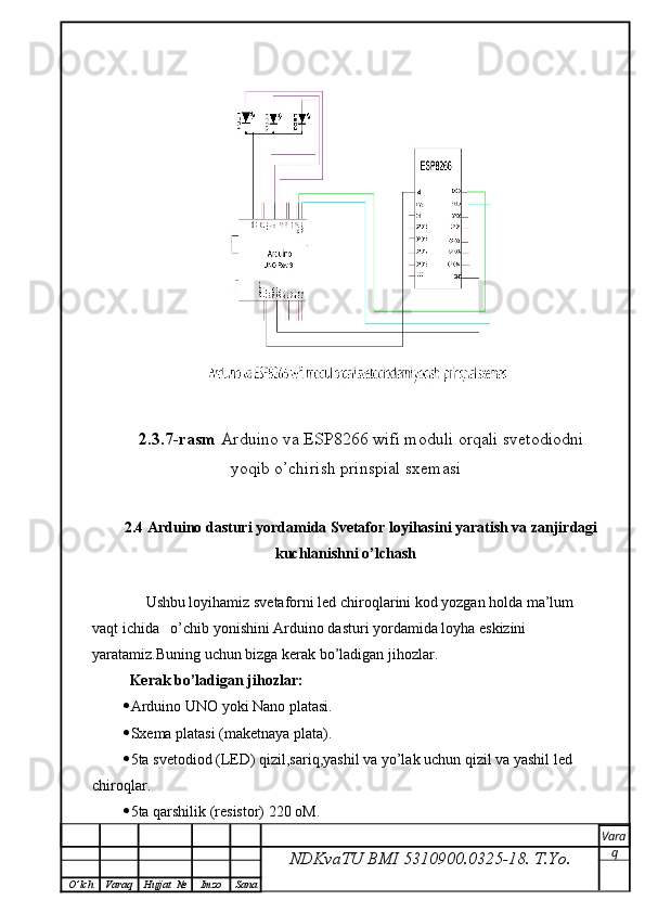 2.3.7-rasm  Arduino va ESP8266 wifi moduli orqali svetodiodni
yoqib o’chirish prinspial sxemasi
2.4 Arduino dasturi yordamida Svetafor loyihasini yaratish va zanjirdagi
kuchlanishni o’lchash
        Ushbu loyihamiz svetaforni led chiroqlarini kod yozgan holda ma’lum 
vaqt ichida   o’chib yonishini Arduino dasturi yordamida loyha eskizini 
yaratamiz.Buning uchun bizga kerak bo’ladigan jihozlar.
   Kerak bo’ladigan jihozlar:
 Arduino UNO yoki Nano platasi.
 Sxema platasi (maketnaya plata).
 5ta svetodiod (LED) qizil,sariq,yashil va yo’lak uchun qizil va yashil led  
chiroqlar.
 5ta qarshilik (resistor) 220 oM.
NDKvaTU BMI  5310900.0325- 18.  T.Yo. Vara
q
O ’ lch Varaq Hujjat   № Imzo Sana 