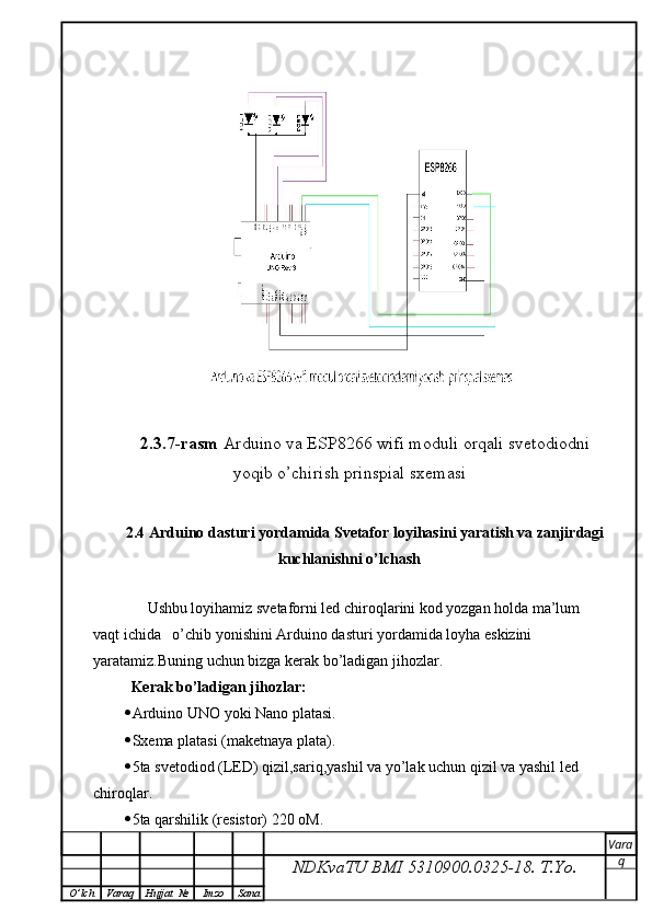 2.3.7-rasm  Arduino va ESP8266 wifi moduli orqali svetodiodni
yoqib o’chirish prinspial sxemasi
2.4 Arduino dasturi yordamida Svetafor loyihasini yaratish va zanjirdagi
kuchlanishni o’lchash
        Ushbu loyihamiz svetaforni led chiroqlarini kod yozgan holda ma’lum 
vaqt ichida   o’chib yonishini Arduino dasturi yordamida loyha eskizini 
yaratamiz.Buning uchun bizga kerak bo’ladigan jihozlar.
   Kerak bo’ladigan jihozlar:
 Arduino UNO yoki Nano platasi.
 Sxema platasi (maketnaya plata).
 5ta svetodiod (LED) qizil,sariq,yashil va yo’lak uchun qizil va yashil led  
chiroqlar.
 5ta qarshilik (resistor) 220 oM.
NDKvaTU BMI  5310900.0325- 18.  T.Yo. Vara
q
O ’ lch Varaq Hujjat   № Imzo Sana