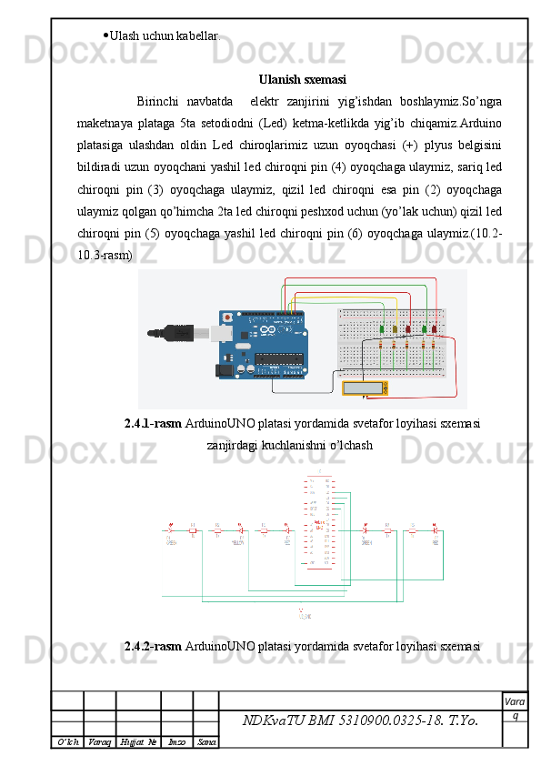  Ulash uchun kabellar.
Ulanish sxemasi
        Birinchi   navbatda     elektr   zanjirini   yig’ishdan   boshlaymiz.So’ngra
maketnaya   plataga   5ta   setodiodni   (Led)   ketma-ketlikda   yig’ib   chiqamiz.Arduino
platasiga   ulashdan   oldin   Led   chiroqlarimiz   uzun   oyoqchasi   (+)   plyus   belgisini
bildiradi uzun oyoqchani yashil led chiroqni pin (4) oyoqchaga ulaymiz, sariq led
chiroqni   pin   (3)   oyoqchaga   ulaymiz,   qizil   led   chiroqni   esa   pin   (2)   oyoqchaga
ulaymiz qolgan qo’himcha 2ta led chiroqni peshxod uchun (yo’lak uchun) qizil led
chiroqni   pin   (5)   oyoqchaga   yashil   led   chiroqni   pin   (6)   oyoqchaga   ulaymiz.(10.2-
10.3-rasm)
2.4.1-rasm  ArduinoUNO platasi yordamida svetafor loyihasi sxemasi
zanjirdagi kuchlanishni o’lchash
2.4.2-rasm  ArduinoUNO platasi yordamida svetafor loyihasi sxemasi
NDKvaTU BMI  5310900.0325- 18.  T.Yo. Vara
q
O ’ lch Varaq Hujjat   № Imzo Sana 