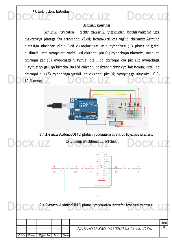  Ulash uchun kabellar.
Ulanish sxemasi
        Birinchi   navbatda     elektr   zanjirini   yig’ishdan   boshlaymiz.So’ngra
maketnaya   plataga   5ta   setodiodni   (Led)   ketma-ketlikda   yig’ib   chiqamiz.Arduino
platasiga   ulashdan   oldin   Led   chiroqlarimiz   uzun   oyoqchasi   (+)   plyus   belgisini
bildiradi uzun oyoqchani yashil led chiroqni pin (4) oyoqchaga ulaymiz, sariq led
chiroqni   pin   (3)   oyoqchaga   ulaymiz,   qizil   led   chiroqni   esa   pin   (2)   oyoqchaga
ulaymiz qolgan qo’himcha 2ta led chiroqni peshxod uchun (yo’lak uchun) qizil led
chiroqni   pin   (5)   oyoqchaga   yashil   led   chiroqni   pin   (6)   oyoqchaga   ulaymiz.(10.2-
10.3-rasm)
2.4.1-rasm  ArduinoUNO platasi yordamida svetafor loyihasi sxemasi
zanjirdagi kuchlanishni o’lchash
2.4.2-rasm  ArduinoUNO platasi yordamida svetafor loyihasi sxemasi
NDKvaTU BMI  5310900.0325- 18.  T.Yo. Vara
q
O ’ lch Varaq Hujjat   № Imzo Sana