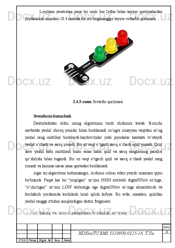         Loyihani   yaratishni   yana   bir   usuli   bor   ledlar   bilan   tayyor   qurilmalardan
foydalanish mumkin.10.4-rasmda ko’rib turganinggiz tayyor svetafor qurilmasi
.
2.4.3-rasm  Svetafor qurilmasi
Svetaforni dasturlash 
Dasturlashdan   oldin   uning   algoritmini   tuzib   olishimiz   kerak.   Birinchi
navbatda   yashil   chiroq   yonishi   bilan   boshlanadi   so’ngra   muayyan   vaqtdan   so’ng
yashil   rang   miltillay   boshlaydi.haydovchilar   yoki   piyodalar   harakati   to’xtaydi
yashil o’chadi va sariq yonadi. Bir oz vaqt o’tgach sariq o’chadi-qizil yonadi. Qizil
davr   yashil   kabi   miltillash   bilan   emas   balki   qizil   va   sariq   ranglarning   parallel
qo’shilishi   bilan   tugaydi.   Bir   oz   vaqt   o’tgach   qizil   va   sariq   o’chadi   yashil   rang
yonadi va hamma narsa yana qaytadan boshlanadi.  
Agar siz algoritmni tushunsangiz, Arduino uchun eskiz yozish umuman qiyin
bo'lmaydi.   Faqat   har   bir   “yoqilgan”   so‘zini   HIGH   atributli   digitalWrite   so‘ziga,
“o‘chirilgan”   so‘zini   LOW   atributiga   ega   digitalWrite   so‘ziga   almashtirish   va
kechikish   yordamida   kechikish   hosil   qilish   kifoya.   Bu   erda,   masalan,   qizildan
yashil rangga o'tishni aniqlaydigan dastur fragmenti.
// Sariq va qizil ranglarni o'chirib qo'ying
NDKvaTU BMI  5310900.0325- 18.  T.Yo. Vara
q
O ’ lch Varaq Hujjat   № Imzo Sana 