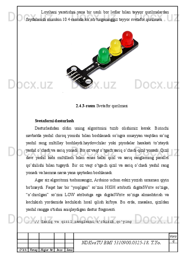 Loyihani   yaratishni   yana   bir   usuli   bor   ledlar   bilan   tayyor   qurilmalardan
foydalanish mumkin.10.4-rasmda ko’rib turganinggiz tayyor svetafor qurilmasi
.
2.4.3-rasm  Svetafor qurilmasi
Svetaforni dasturlash 
Dasturlashdan   oldin   uning   algoritmini   tuzib   olishimiz   kerak.   Birinchi
navbatda   yashil   chiroq   yonishi   bilan   boshlanadi   so’ngra   muayyan   vaqtdan   so’ng
yashil   rang   miltillay   boshlaydi.haydovchilar   yoki   piyodalar   harakati   to’xtaydi
yashil o’chadi va sariq yonadi. Bir oz vaqt o’tgach sariq o’chadi-qizil yonadi. Qizil
davr   yashil   kabi   miltillash   bilan   emas   balki   qizil   va   sariq   ranglarning   parallel
qo’shilishi   bilan   tugaydi.   Bir   oz   vaqt   o’tgach   qizil   va   sariq   o’chadi   yashil   rang
yonadi va hamma narsa yana qaytadan boshlanadi.  
Agar siz algoritmni tushunsangiz, Arduino uchun eskiz yozish umuman qiyin
bo'lmaydi.   Faqat   har   bir   “yoqilgan”   so‘zini   HIGH   atributli   digitalWrite   so‘ziga,
“o‘chirilgan”   so‘zini   LOW   atributiga   ega   digitalWrite   so‘ziga   almashtirish   va
kechikish   yordamida   kechikish   hosil   qilish   kifoya.   Bu   erda,   masalan,   qizildan
yashil rangga o'tishni aniqlaydigan dastur fragmenti.
// Sariq va qizil ranglarni o'chirib qo'ying
NDKvaTU BMI  5310900.0325- 18.  T.Yo. Vara
q
O ’ lch Varaq Hujjat   № Imzo Sana