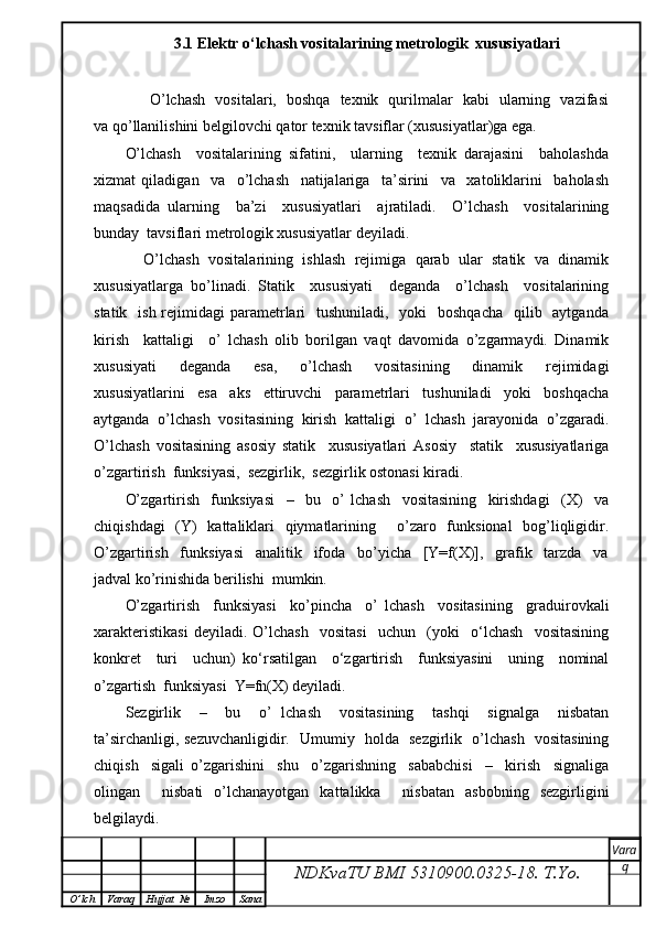 3.1 Elеktr o‘lchаsh vоsitаlаrining mеtrоlоgik  xususiyatlаri
         O’lchash   vositalari,   boshqa   texnik   qurilmalar   kabi   ularning   vazifasi
va qo’llanilishini belgilovchi qator texnik tavsiflar (xususiyatlar)ga ega.
O’lchash     vositalarining   sifatini,     ularning     texnik   darajasini     baholashda
xizmat   qiladigan     va     o’lchash     natijalariga     ta’sirini     va     xatoliklarini     baholash
maqsadida   ularning     ba’zi     xususiyatlari     ajratiladi.     O’lchash     vositalarining
bunday  tavsiflari metrologik xususiyatlar deyiladi.
     O’lchash  vositalarining  ishlash  rejimiga  qarab  ular  statik  va  dinamik
xususiyatlarga   bo’linadi.   Statik     xususiyati     deganda     o’lchash     vositalarining
statik   ish  rejimidagi  parametrlari    tushuniladi,    yoki    boshqacha    qilib   aytganda
kirish     kattaligi     o’   lchash   olib   borilgan   vaqt   davomida   o’zgarmaydi.   Dinamik
xususiyati     deganda     esa,     o’lchash     vositasining     dinamik     rejimidagi
xususiyatlarini     esa     aks     ettiruvchi     parametrlari     tushuniladi     yoki     boshqacha
aytganda   o’lchash   vositasining   kirish   kattaligi   o’   lchash   jarayonida   o’zgaradi.
O’lchash   vositasining   asosiy   statik     xususiyatlari   Asosiy     statik     xususiyatlariga
o’zgartirish  funksiyasi,  sezgirlik,  sezgirlik ostonasi kiradi.
O’zgartirish     funksiyasi     –     bu     o’   lchash     vositasining     kirishdagi     (X)     va
chiqishdagi   (Y)   kattaliklari   qiymatlarining     o’zaro   funksional   bog’liqligidir.
O’zgartirish     funksiyasi     analitik     ifoda     bo’yicha     [Y=f(X)],     grafik     tarzda     va
jadval ko’rinishida berilishi  mumkin.
O’zgartirish     funksiyasi     ko’pincha     o’   lchash     vositasining     graduirovkali
xarakteristikasi   deyiladi.   O’lchash     vositasi     uchun     (yoki     o‘lchash     vositasining
konkret     turi     uchun)   ko‘rsatilgan     o‘zgartirish     funksiyasini     uning     nominal
o’zgartish  funksiyasi  Y=fn(X) deyiladi.
Sezgirlik     –     bu     o’   lchash     vositasining     tashqi     signalga     nisbatan
ta’sirchanligi, sezuvchanligidir.   Umumiy   holda   sezgirlik   o’lchash   vositasining
chiqish     sigali   o’zgarishini     shu     o’zgarishning     sababchisi     –     kirish     signaliga
olingan     nisbati   o’lchanayotgan   kattalikka     nisbatan   asbobning   sezgirligini
belgilaydi.
NDKvaTU BMI  5310900.0325- 18.  T.Yo. Vara
q
O ’ lch Varaq Hujjat   № Imzo Sana 