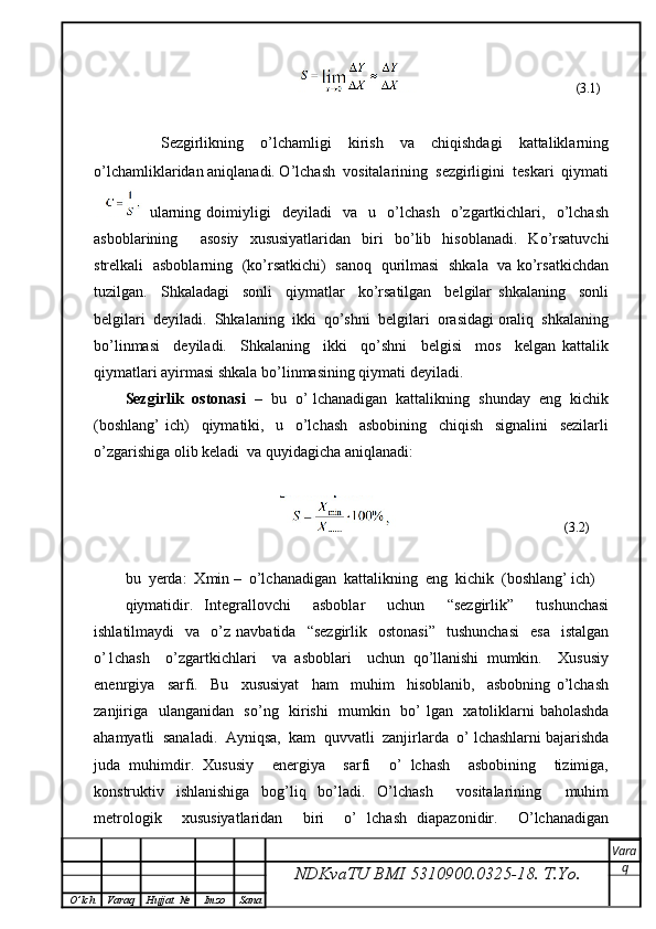                                                                                                    (3.1)
        Sezgirlikning     o’lchamligi     kirish     va     chiqishdagi     kattaliklarning
o’lchamliklaridan aniqlanadi. O’lchash  vositalarining  sezgirligini  teskari  qiymati
  ularning   doimiyligi     deyiladi     va     u    o’lchash     o’zgartkichlari,     o’lchash
asboblarining     asosiy   xususiyatlaridan   biri   bo’lib   hisoblanadi.   Ko’rsatuvchi
strelkali   asboblarning   (ko’rsatkichi)   sanoq   qurilmasi   shkala   va ko’rsatkichdan
tuzilgan.     Shkaladagi     sonli     qiymatlar     ko’rsatilgan     belgilar   shkalaning     sonli
belgilari  deyiladi.  Shkalaning  ikki  qo’shni  belgilari  orasidagi oraliq  shkalaning
bo’linmasi     deyiladi.     Shkalaning     ikki     qo’shni     belgisi     mos     kelgan   kattalik
qiymatlari ayirmasi shkala bo’linmasining qiymati deyiladi.
Sezgirlik  ostonasi    –  bu  o’ lchanadigan  kattalikning  shunday  eng  kichik
(boshlang’   ich)     qiymatiki,     u     o’lchash     asbobining     chiqish     signalini     sezilarli
o’zgarishiga olib keladi  va quyidagicha aniqlanadi: 
                                                                                      (3.2)
bu  yerda:  Xmin –  o’lchanadigan  kattalikning  eng  kichik  (boshlang’ ich)
qiymatidir.   Integrallovchi     asboblar     uchun     “sezgirlik”     tushunchasi
ishlatilmaydi    va    o’z  navbatida    “sezgirlik     ostonasi”     tushunchasi     esa     istalgan
o’1chash     o’zgartkichlari     va   asboblari     uchun   qo’llanishi   mumkin.     Xususiy
enenrgiya     sarfi.     Bu     xususiyat     ham     muhim     hisoblanib,     asbobning   o’lchash
zanjiriga   ulanganidan   so’ng   kirishi    mumkin   bo’ lgan   xatoliklarni baholashda
ahamyatli  sanaladi.  Ayniqsa,  kam  quvvatli  zanjirlarda  o’ lchashlarni bajarishda
juda   muhimdir.   Xususiy     energiya     sarfi     o’   lchash     asbobining     tizimiga,
konstruktiv   ishlanishiga   bog’liq   bo’ladi.   O’lchash     vositalarining     muhim
metrologik     xususiyatlaridan     biri     o’   lchash   diapazonidir.     O’lchanadigan
NDKvaTU BMI  5310900.0325- 18.  T.Yo. Vara
q
O ’ lch Varaq Hujjat   № Imzo Sana 