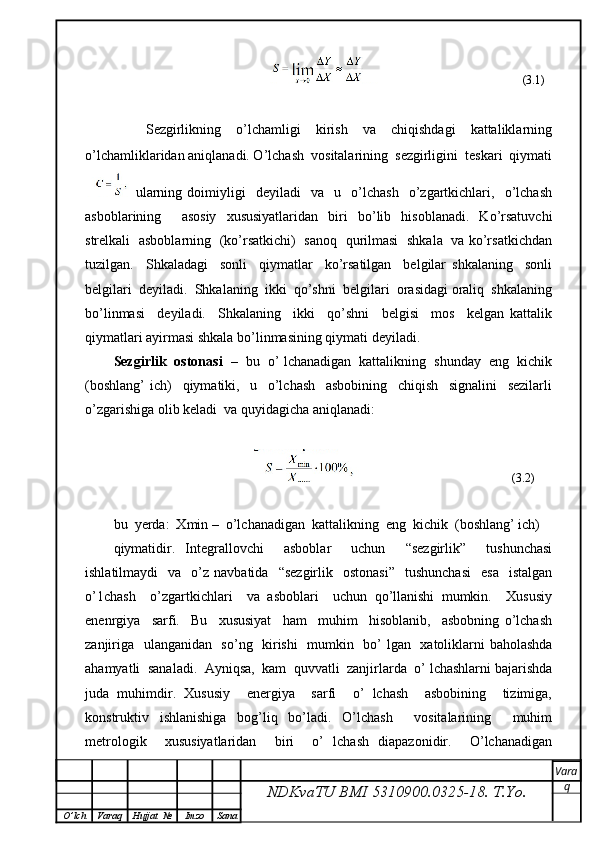 (3.1)
        Sezgirlikning     o’lchamligi     kirish     va     chiqishdagi     kattaliklarning
o’lchamliklaridan aniqlanadi. O’lchash  vositalarining  sezgirligini  teskari  qiymati
  ularning   doimiyligi     deyiladi     va     u    o’lchash     o’zgartkichlari,     o’lchash
asboblarining     asosiy   xususiyatlaridan   biri   bo’lib   hisoblanadi.   Ko’rsatuvchi
strelkali   asboblarning   (ko’rsatkichi)   sanoq   qurilmasi   shkala   va ko’rsatkichdan
tuzilgan.     Shkaladagi     sonli     qiymatlar     ko’rsatilgan     belgilar   shkalaning     sonli
belgilari  deyiladi.  Shkalaning  ikki  qo’shni  belgilari  orasidagi oraliq  shkalaning
bo’linmasi     deyiladi.     Shkalaning     ikki     qo’shni     belgisi     mos     kelgan   kattalik
qiymatlari ayirmasi shkala bo’linmasining qiymati deyiladi.
Sezgirlik  ostonasi    –  bu  o’ lchanadigan  kattalikning  shunday  eng  kichik
(boshlang’   ich)     qiymatiki,     u     o’lchash     asbobining     chiqish     signalini     sezilarli
o’zgarishiga olib keladi  va quyidagicha aniqlanadi: 
                                                                                      (3.2)
bu  yerda:  Xmin –  o’lchanadigan  kattalikning  eng  kichik  (boshlang’ ich)
qiymatidir.   Integrallovchi     asboblar     uchun     “sezgirlik”     tushunchasi
ishlatilmaydi    va    o’z  navbatida    “sezgirlik     ostonasi”     tushunchasi     esa     istalgan
o’1chash     o’zgartkichlari     va   asboblari     uchun   qo’llanishi   mumkin.     Xususiy
enenrgiya     sarfi.     Bu     xususiyat     ham     muhim     hisoblanib,     asbobning   o’lchash
zanjiriga   ulanganidan   so’ng   kirishi    mumkin   bo’ lgan   xatoliklarni baholashda
ahamyatli  sanaladi.  Ayniqsa,  kam  quvvatli  zanjirlarda  o’ lchashlarni bajarishda
juda   muhimdir.   Xususiy     energiya     sarfi     o’   lchash     asbobining     tizimiga,
konstruktiv   ishlanishiga   bog’liq   bo’ladi.   O’lchash     vositalarining     muhim
metrologik     xususiyatlaridan     biri     o’   lchash   diapazonidir.     O’lchanadigan
NDKvaTU BMI  5310900.0325- 18.  T.Yo. Vara
q
O ’ lch Varaq Hujjat   № Imzo Sana