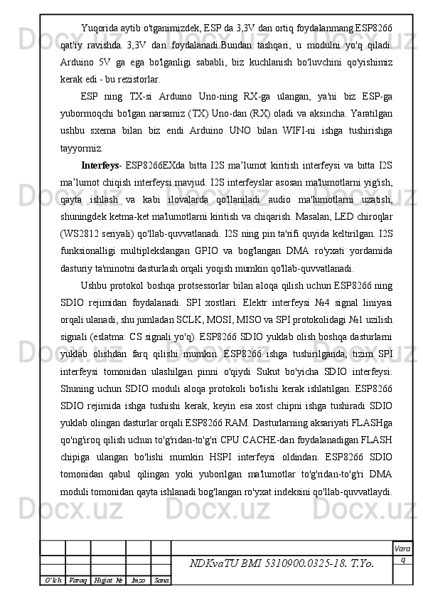 Yuqorida aytib o'tganimizdek, ESP da 3,3V dan ortiq foydalanmang.ESP8266
qat'iy   ravishda   3,3V   dan   foydalanadi.Bundan   tashqari,   u   modulni   yo'q   qiladi.
Arduino   5V   ga   ega   bo'lganligi   sababli,   biz   kuchlanish   bo'luvchini   qo'yishimiz
kerak edi - bu rezistorlar.
ESP   ning   TX-si   Arduino   Uno-ning   RX-ga   ulangan,   ya'ni   biz   ESP-ga
yubormoqchi  bo'lgan narsamiz  (TX) Uno-dan (RX)  oladi  va aksincha. Yaratilgan
ushbu   sxema   bilan   biz   endi   Arduino   UNO   bilan   WIFI-ni   ishga   tushirishga
tayyormiz.
Interfeys -   ESP8266EXda   bitta   I2S   ma lumot   kiritish   interfeysi   va   bitta   I2Sʼ
ma lumot chiqish interfeysi mavjud. I2S interfeyslar asosan ma'lumotlarni yig'ish,	
ʼ
qayta   ishlash   va   kabi   ilovalarda   qo'llaniladi   audio   ma'lumotlarni   uzatish,
shuningdek ketma-ket ma'lumotlarni kiritish va chiqarish. Masalan, LED chiroqlar
(WS2812 seriyali) qo'llab-quvvatlanadi. I2S ning pin ta'rifi quyida keltirilgan. I2S
funksionalligi   multiplekslangan   GPIO   va   bog'langan   DMA   ro'yxati   yordamida
dasturiy ta'minotni dasturlash orqali yoqish mumkin qo'llab-quvvatlanadi.
Ushbu protokol boshqa protsessorlar  bilan aloqa qilish uchun ESP8266 ning
SDIO   rejimidan   foydalanadi.   SPI   xostlari.   Elektr   interfeysi   №4   signal   liniyasi
orqali ulanadi, shu jumladan SCLK, MOSI, MISO va SPI protokolidagi №1 uzilish
signali (eslatma: CS signali yo'q). ESP8266 SDIO yuklab olish boshqa dasturlarni
yuklab   olishdan   farq   qilishi   mumkin.   ESP8266   ishga   tushirilganda,   tizim   SPI
interfeysi   tomonidan   ulashilgan   pinni   o'qiydi   Sukut   bo'yicha   SDIO   interfeysi.
Shuning   uchun   SDIO   moduli   aloqa   protokoli   bo'lishi   kerak   ishlatilgan.   ESP8266
SDIO   rejimida   ishga   tushishi   kerak,   keyin   esa   xost   chipni   ishga   tushiradi   SDIO
yuklab olingan dasturlar orqali ESP8266 RAM. Dasturlarning aksariyati FLASHga
qo'ng'iroq qilish uchun to'g'ridan-to'g'ri CPU CACHE-dan foydalanadigan FLASH
chipiga   ulangan   bo'lishi   mumkin   HSPI   interfeysi   oldindan.   ESP8266   SDIO
tomonidan   qabul   qilingan   yoki   yuborilgan   ma'lumotlar   to'g'ridan-to'g'ri   DMA
moduli tomonidan qayta ishlanadi bog'langan ro'yxat indeksini qo'llab-quvvatlaydi.
NDKvaTU BMI  5310900.0325- 18.  T.Yo. Vara
q
O ’ lch Varaq Hujjat   № Imzo Sana